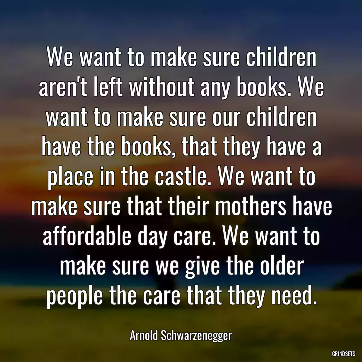 We want to make sure children aren\'t left without any books. We want to make sure our children have the books, that they have a place in the castle. We want to make sure that their mothers have affordable day care. We want to make sure we give the older people the care that they need.