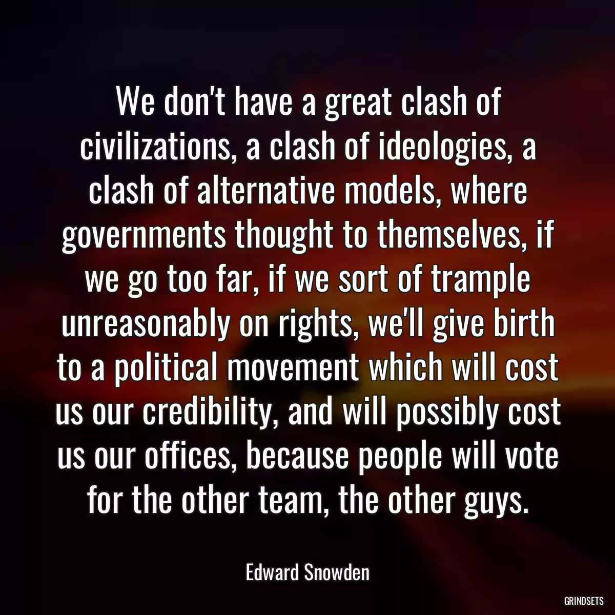 We don\'t have a great clash of civilizations, a clash of ideologies, a clash of alternative models, where governments thought to themselves, if we go too far, if we sort of trample unreasonably on rights, we\'ll give birth to a political movement which will cost us our credibility, and will possibly cost us our offices, because people will vote for the other team, the other guys.