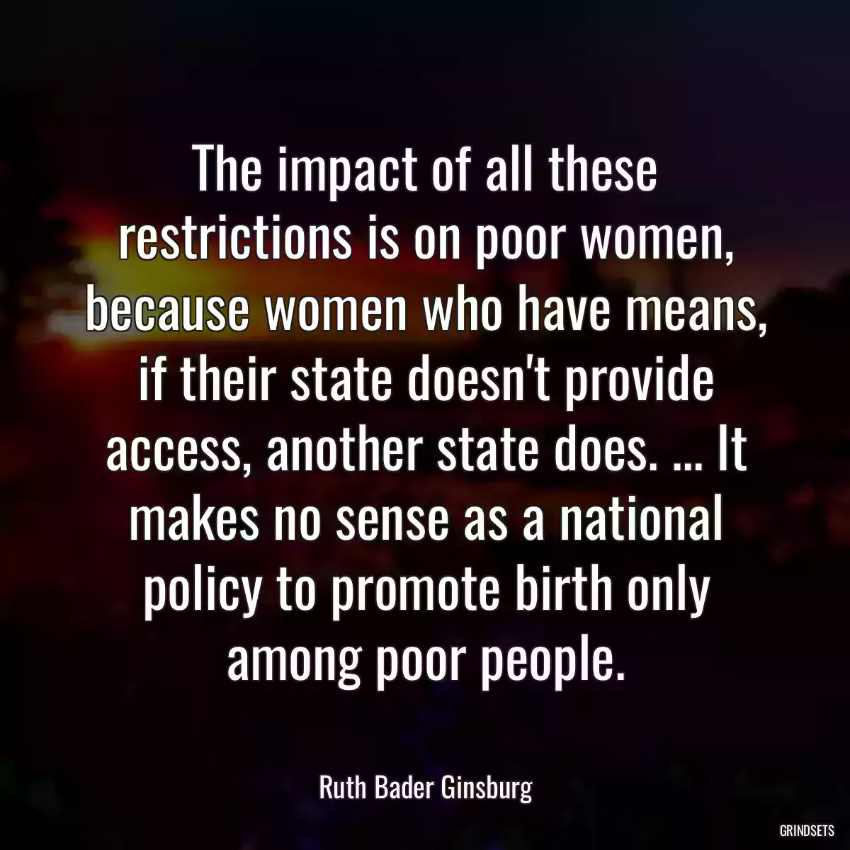 The impact of all these restrictions is on poor women, because women who have means, if their state doesn\'t provide access, another state does. ... It makes no sense as a national policy to promote birth only among poor people.