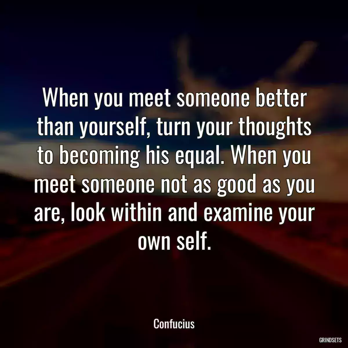 When you meet someone better than yourself, turn your thoughts to becoming his equal. When you meet someone not as good as you are, look within and examine your own self.