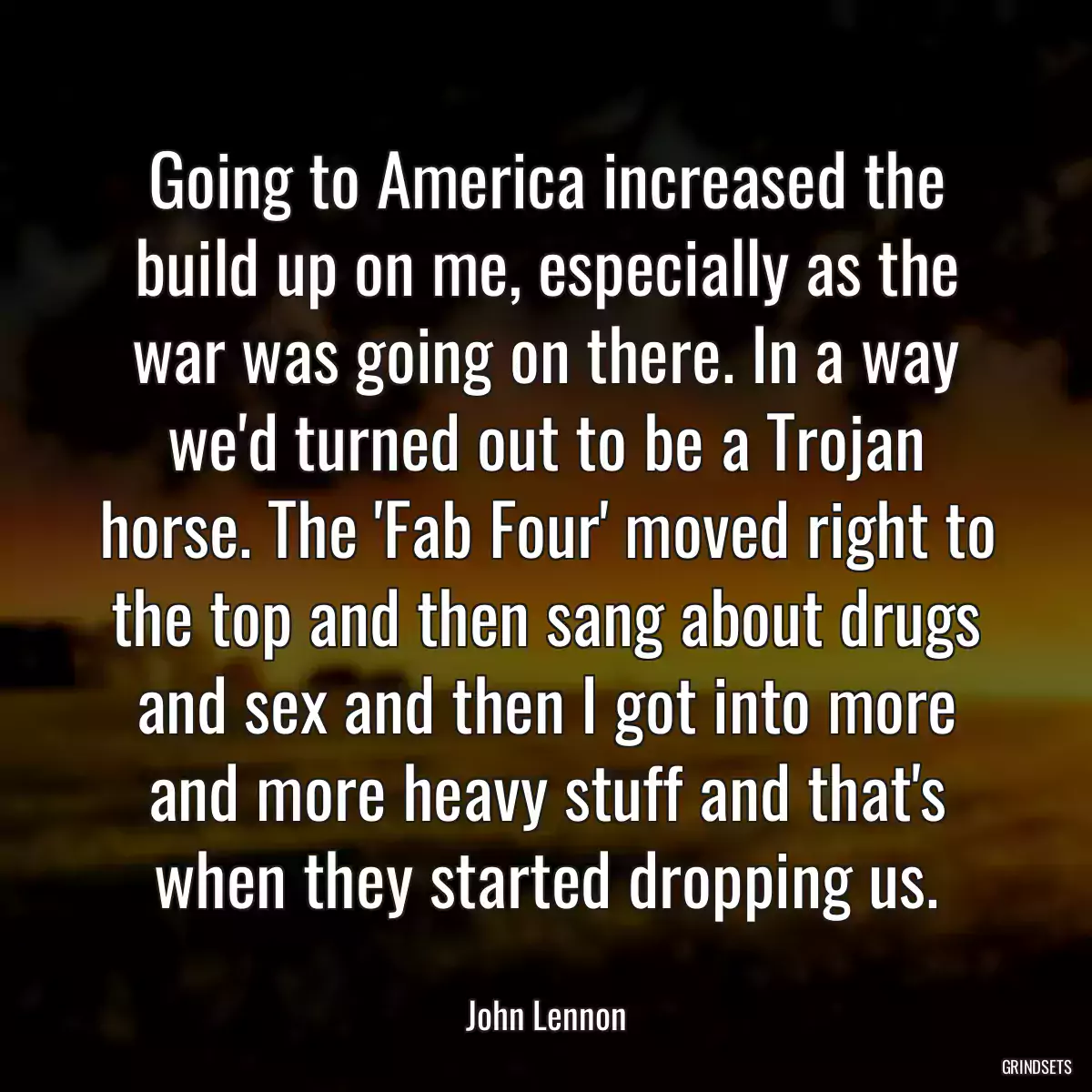 Going to America increased the build up on me, especially as the war was going on there. In a way we\'d turned out to be a Trojan horse. The \'Fab Four\' moved right to the top and then sang about drugs and sex and then I got into more and more heavy stuff and that\'s when they started dropping us.