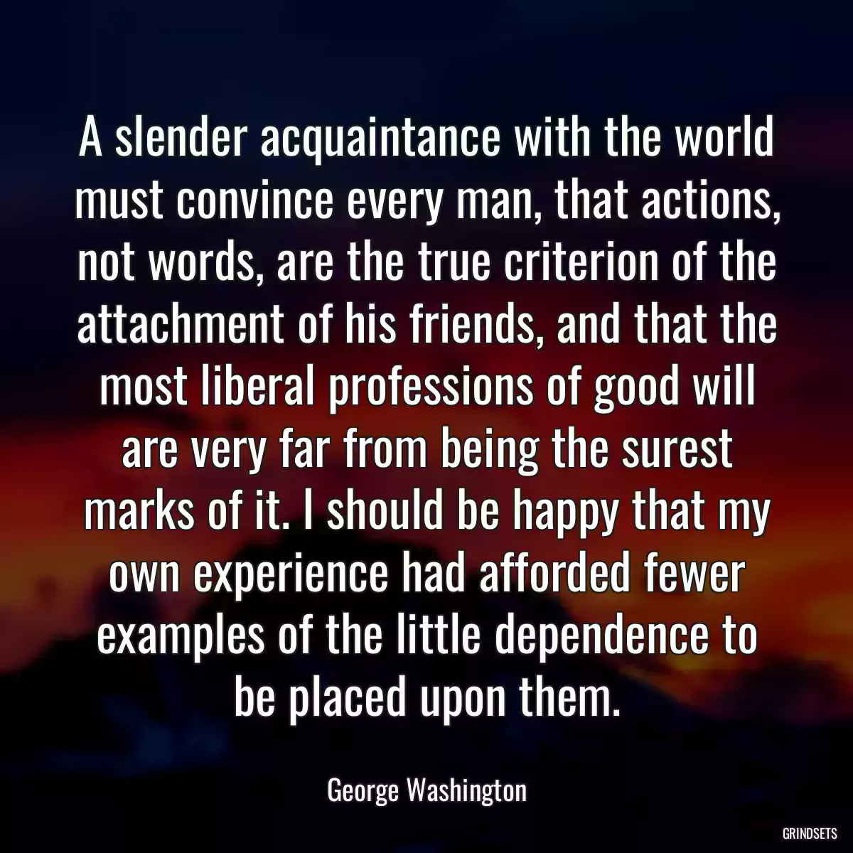 A slender acquaintance with the world must convince every man, that actions, not words, are the true criterion of the attachment of his friends, and that the most liberal professions of good will are very far from being the surest marks of it. I should be happy that my own experience had afforded fewer examples of the little dependence to be placed upon them.