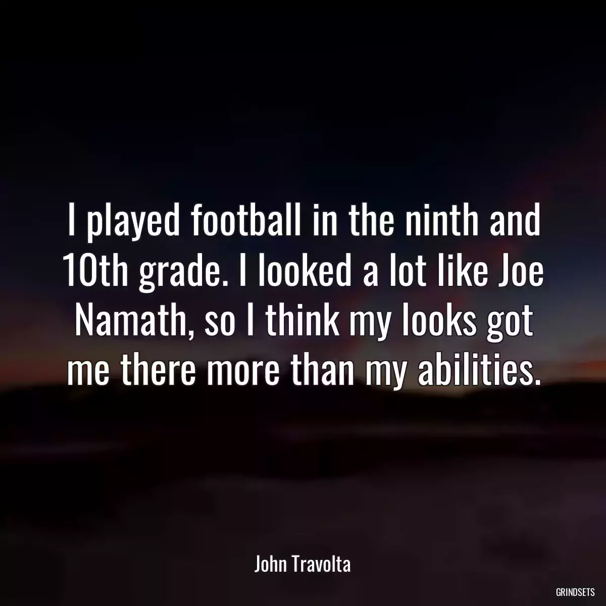 I played football in the ninth and 10th grade. I looked a lot like Joe Namath, so I think my looks got me there more than my abilities.