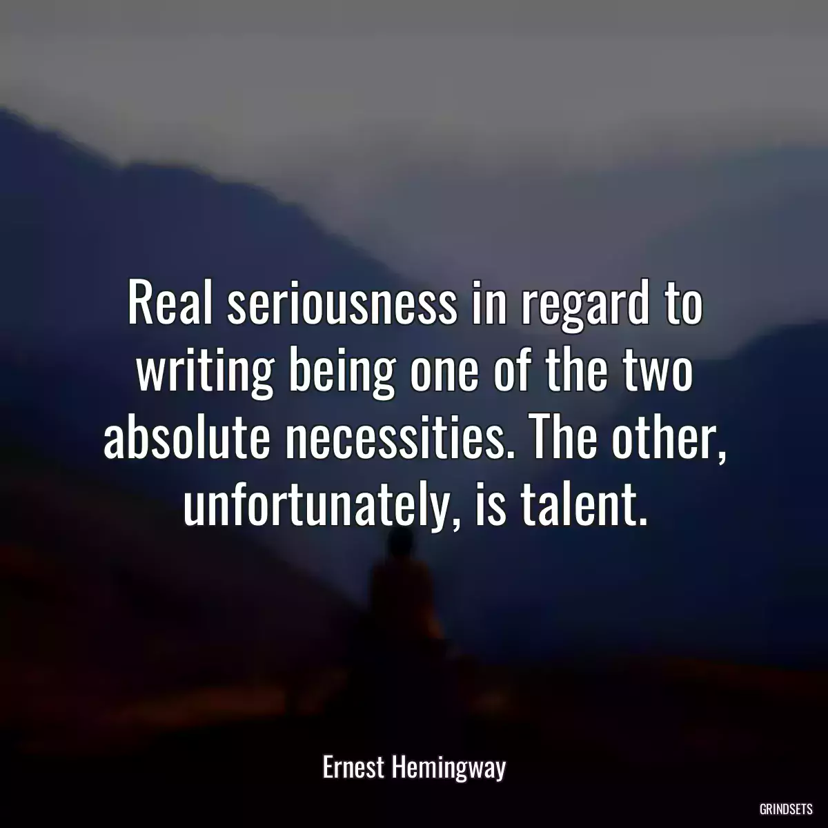 Real seriousness in regard to writing being one of the two absolute necessities. The other, unfortunately, is talent.