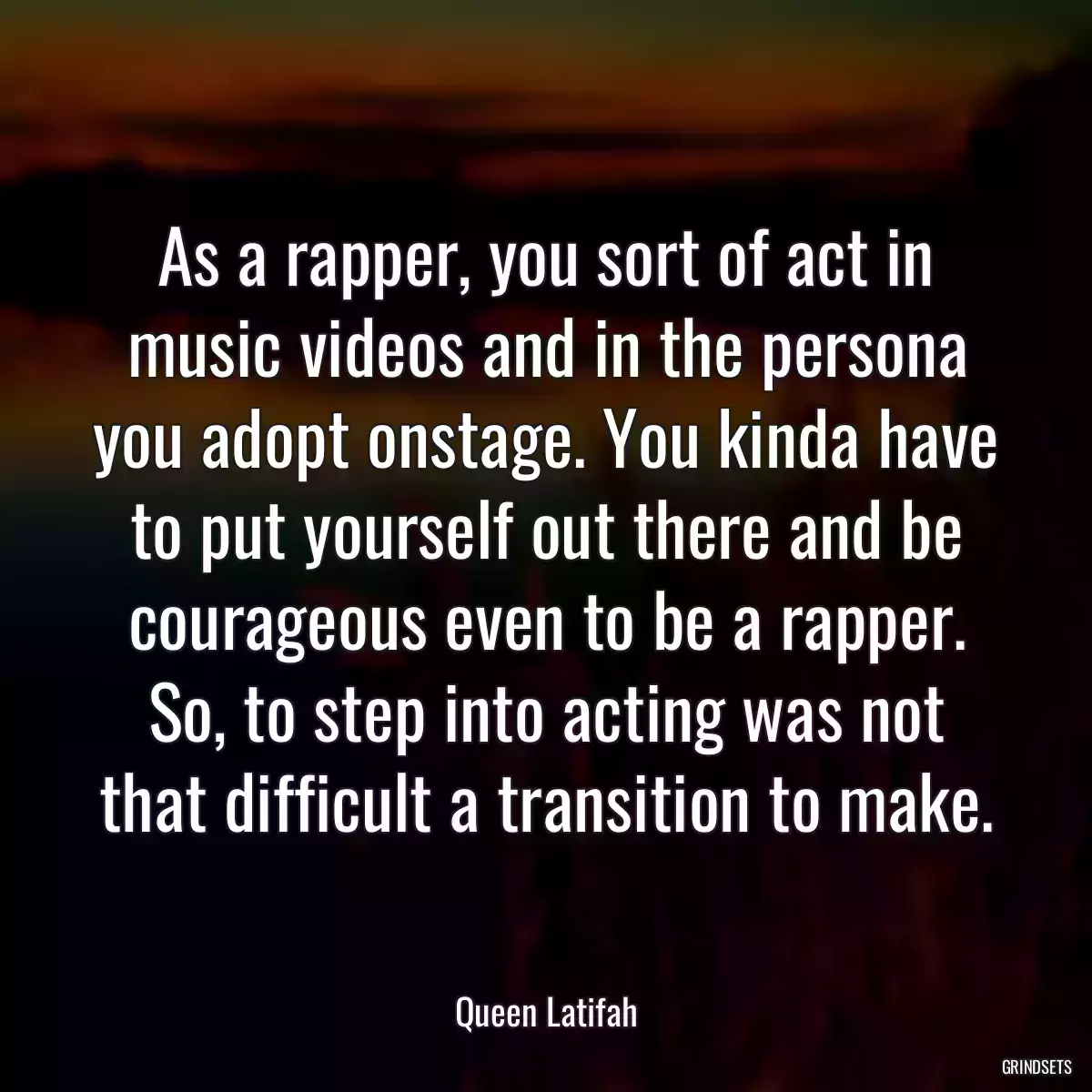 As a rapper, you sort of act in music videos and in the persona you adopt onstage. You kinda have to put yourself out there and be courageous even to be a rapper. So, to step into acting was not that difficult a transition to make.