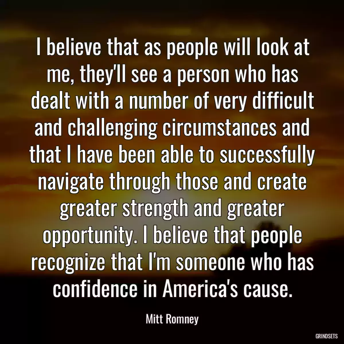 I believe that as people will look at me, they\'ll see a person who has dealt with a number of very difficult and challenging circumstances and that I have been able to successfully navigate through those and create greater strength and greater opportunity. I believe that people recognize that I\'m someone who has confidence in America\'s cause.