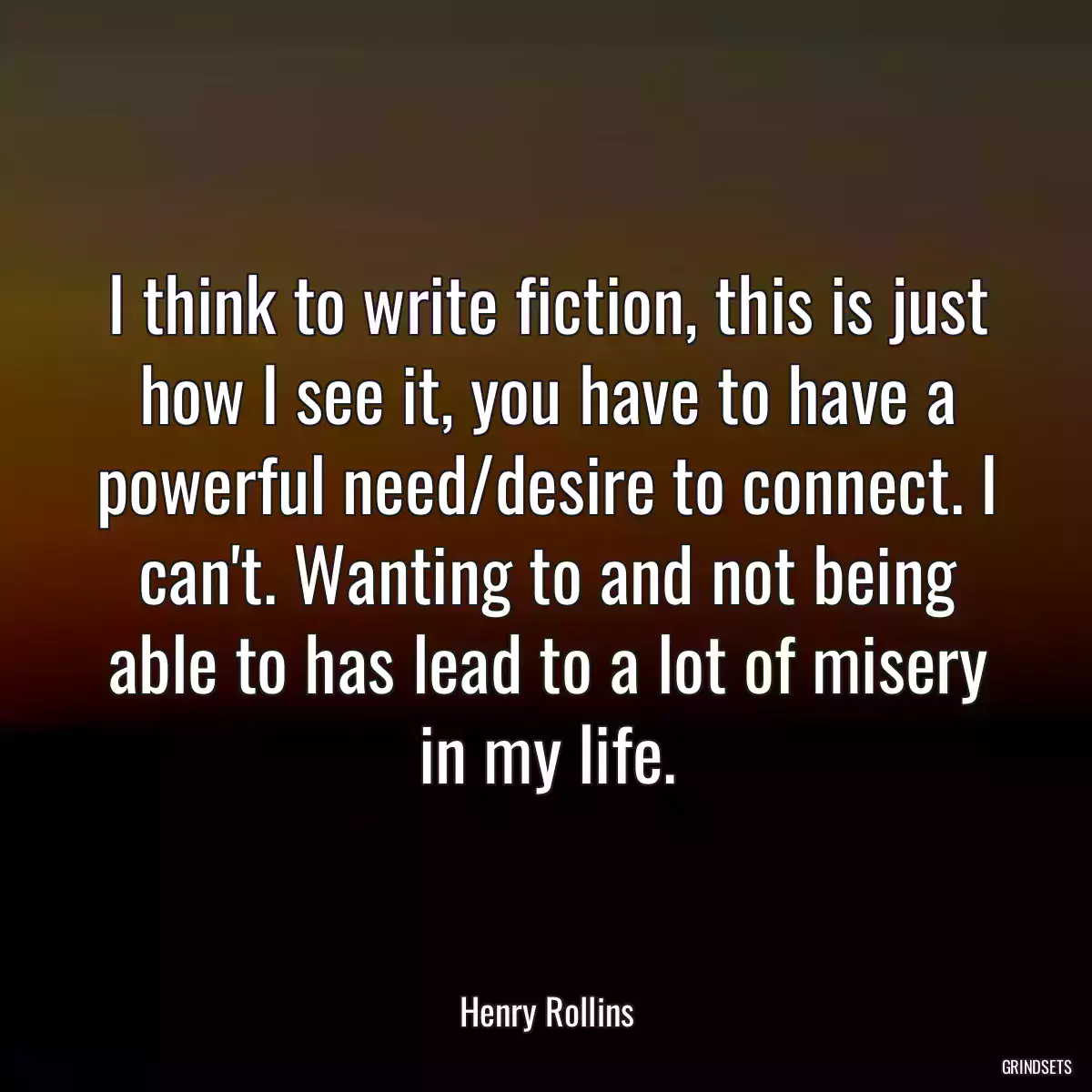 I think to write fiction, this is just how I see it, you have to have a powerful need/desire to connect. I can\'t. Wanting to and not being able to has lead to a lot of misery in my life.