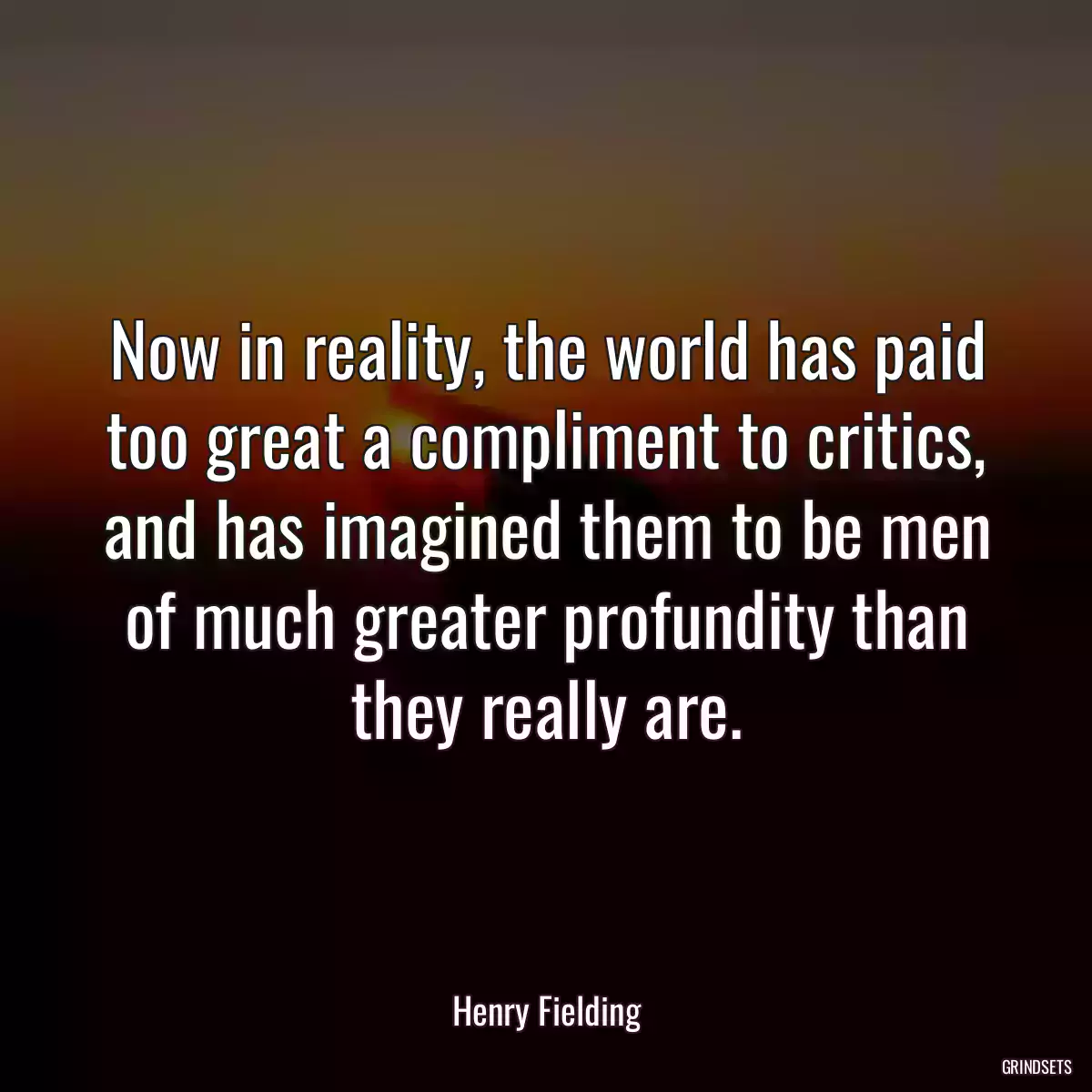 Now in reality, the world has paid too great a compliment to critics, and has imagined them to be men of much greater profundity than they really are.