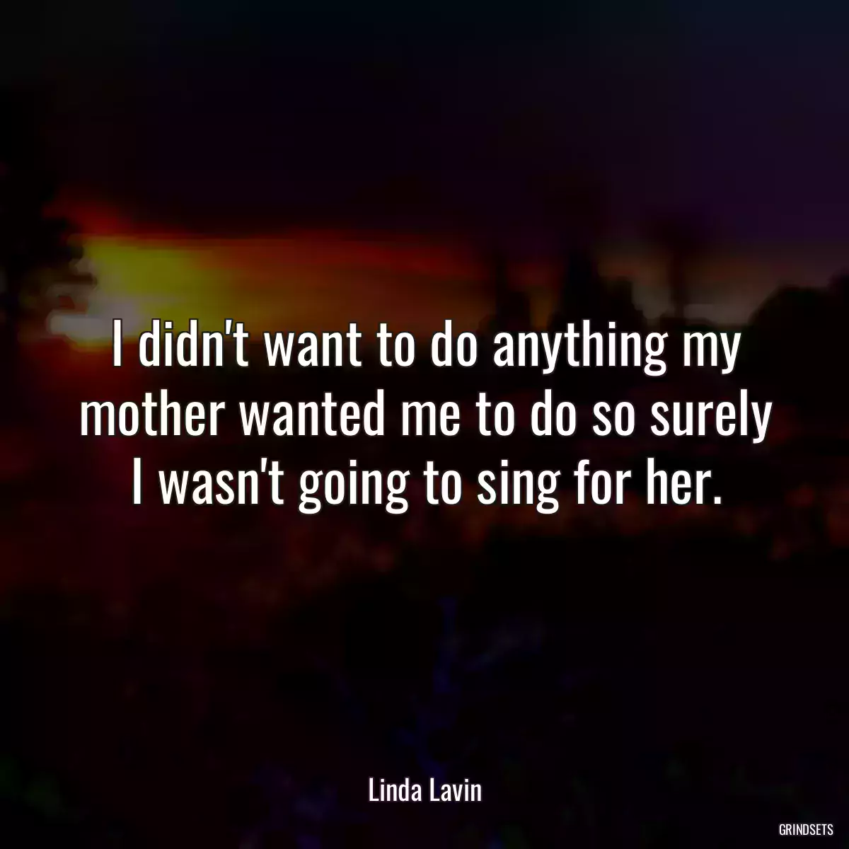 I didn\'t want to do anything my mother wanted me to do so surely I wasn\'t going to sing for her.