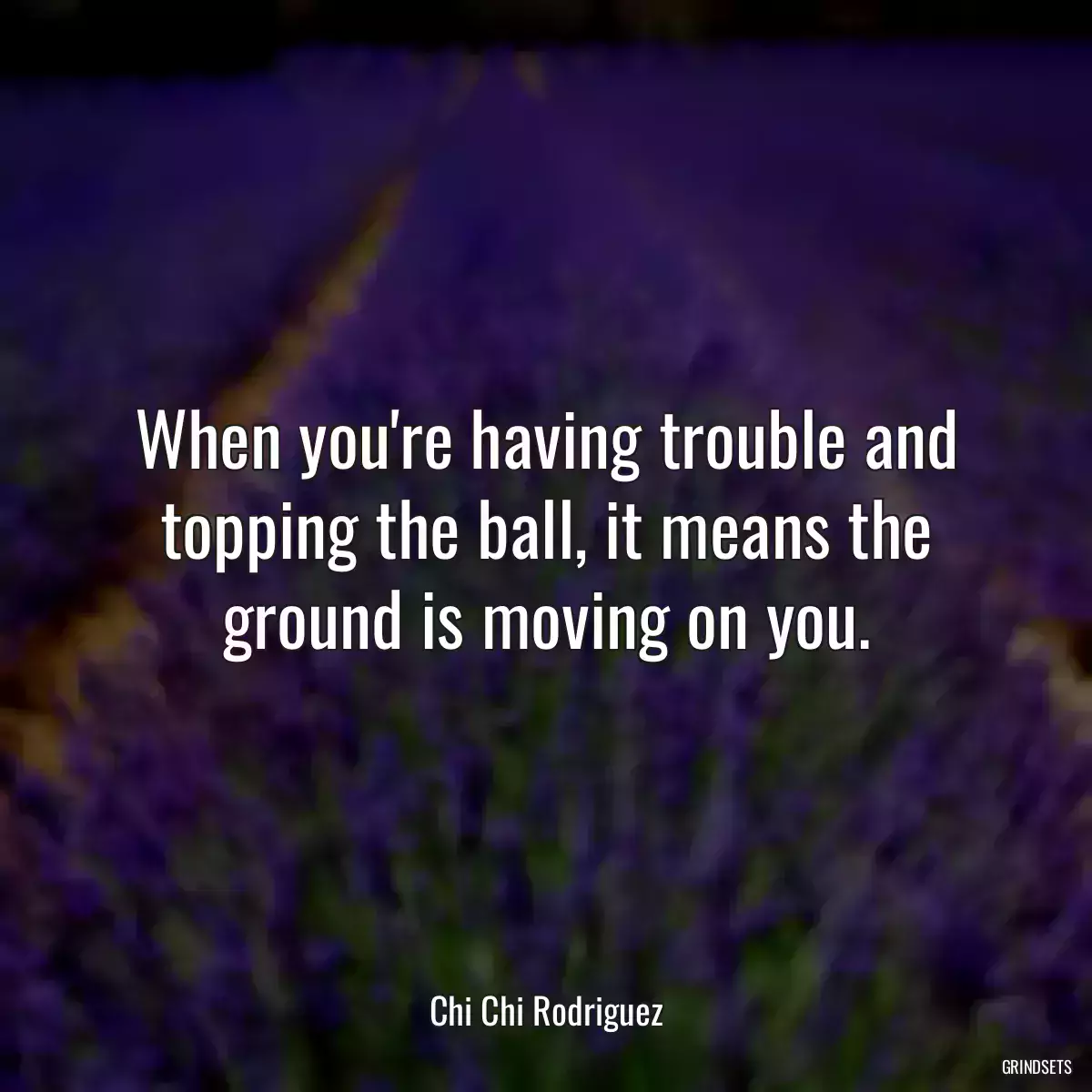 When you\'re having trouble and topping the ball, it means the ground is moving on you.