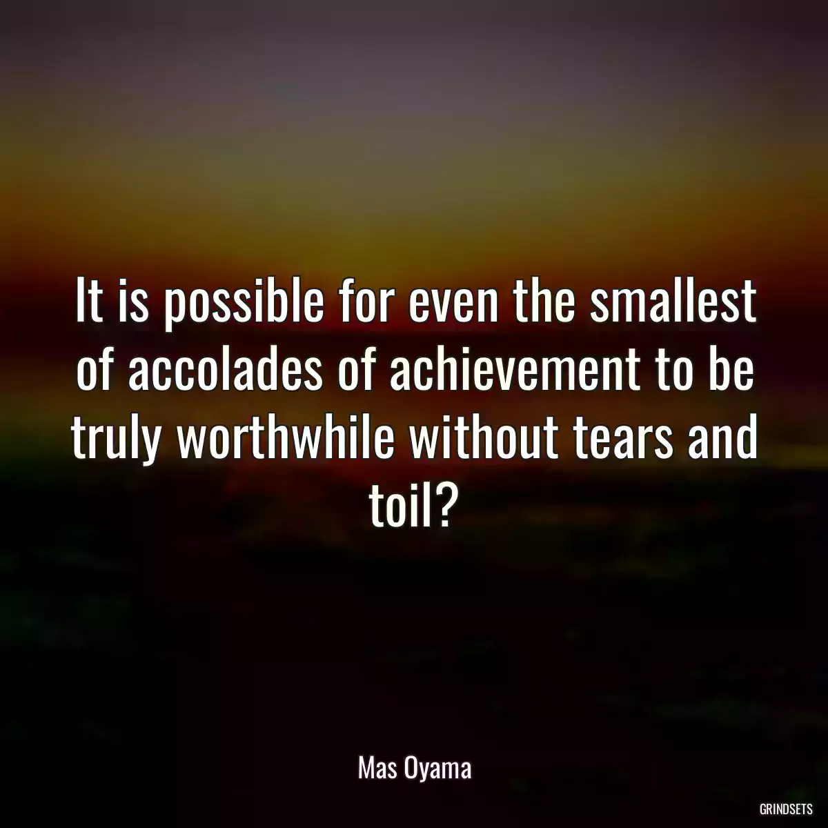 It is possible for even the smallest of accolades of achievement to be truly worthwhile without tears and toil?