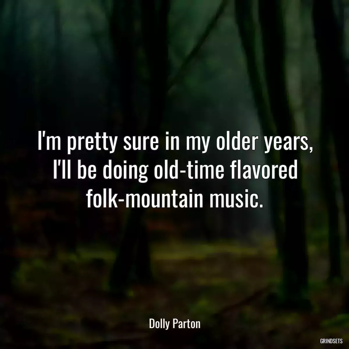 I\'m pretty sure in my older years, I\'ll be doing old-time flavored folk-mountain music.