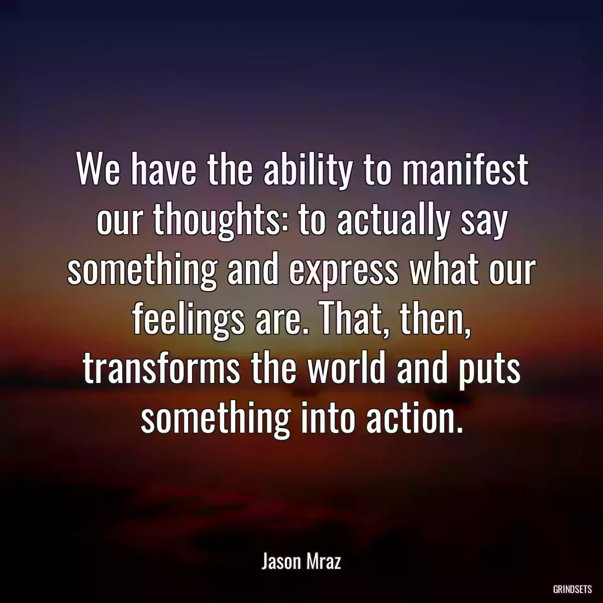 We have the ability to manifest our thoughts: to actually say something and express what our feelings are. That, then, transforms the world and puts something into action.