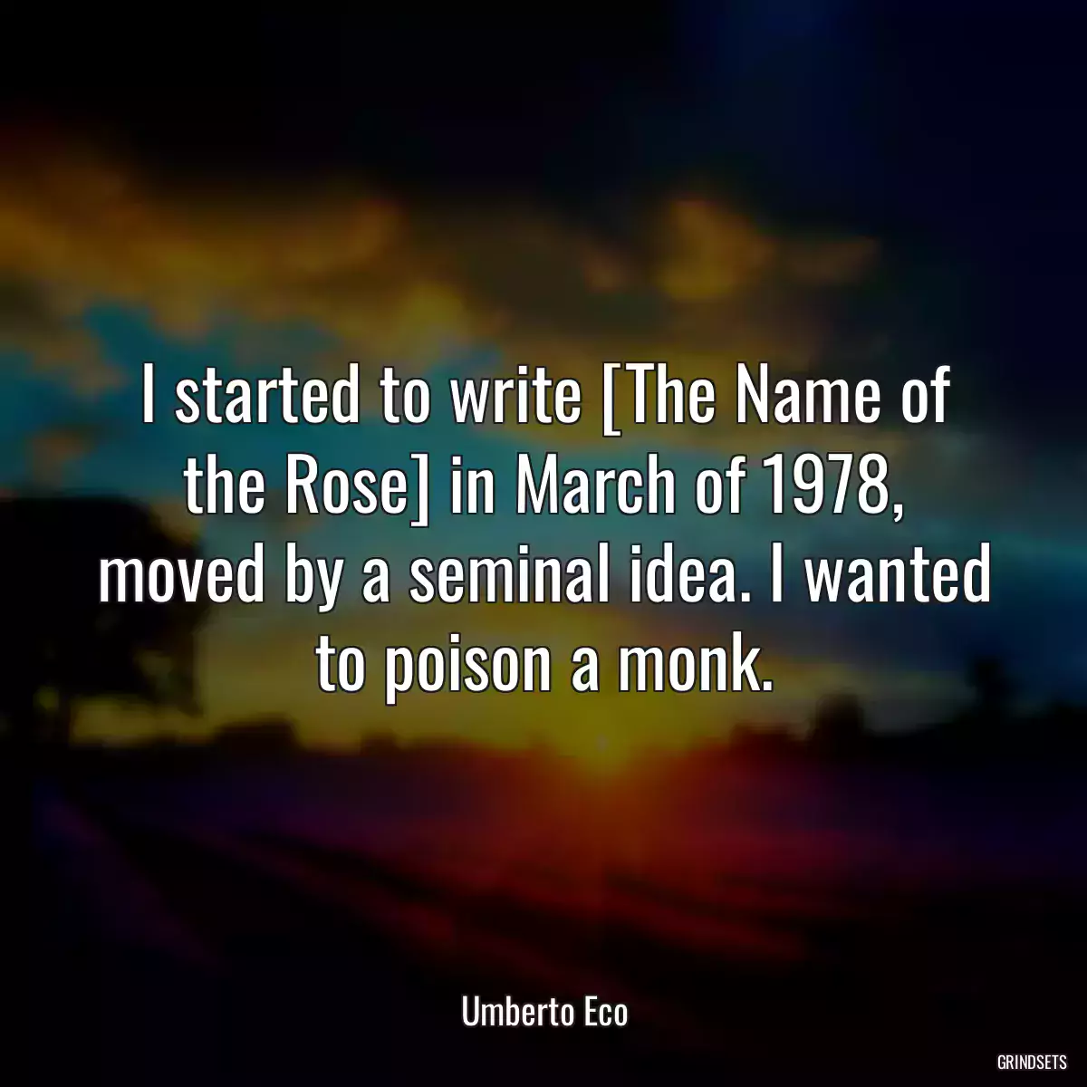 I started to write [The Name of the Rose] in March of 1978, moved by a seminal idea. I wanted to poison a monk.