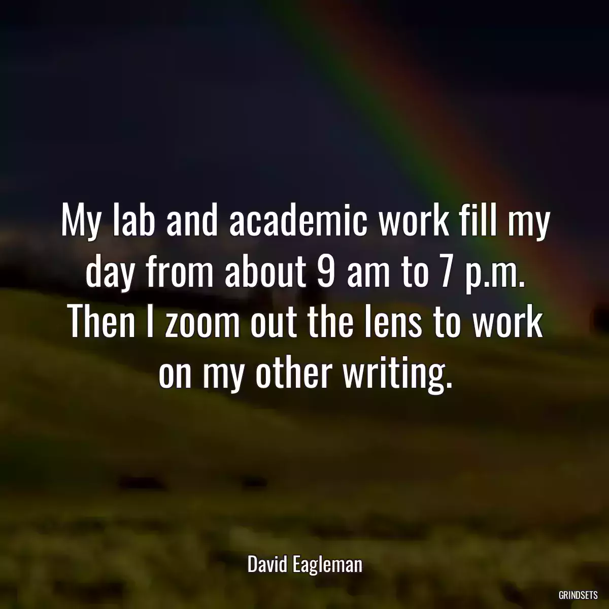 My lab and academic work fill my day from about 9 am to 7 p.m. Then I zoom out the lens to work on my other writing.