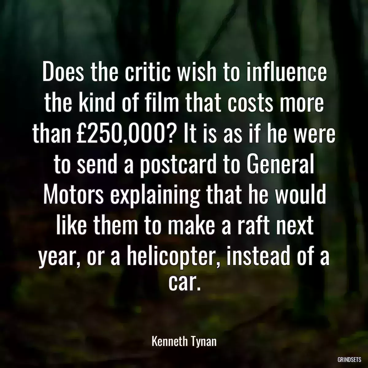 Does the critic wish to influence the kind of film that costs more than £250,000? It is as if he were to send a postcard to General Motors explaining that he would like them to make a raft next year, or a helicopter, instead of a car.