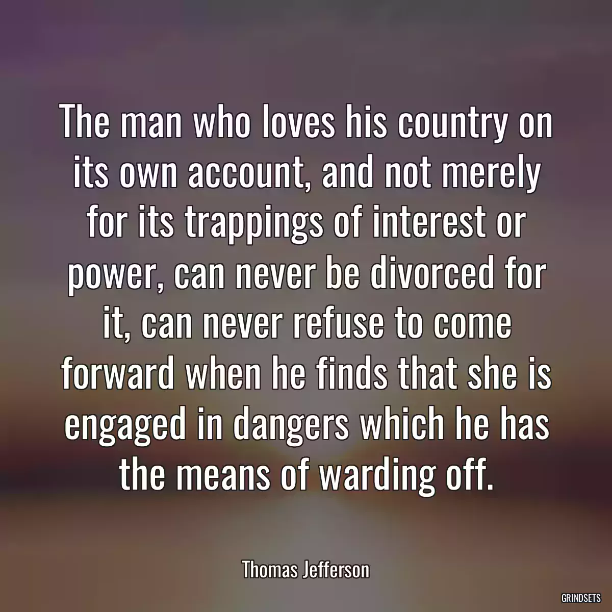 The man who loves his country on its own account, and not merely for its trappings of interest or power, can never be divorced for it, can never refuse to come forward when he finds that she is engaged in dangers which he has the means of warding off.