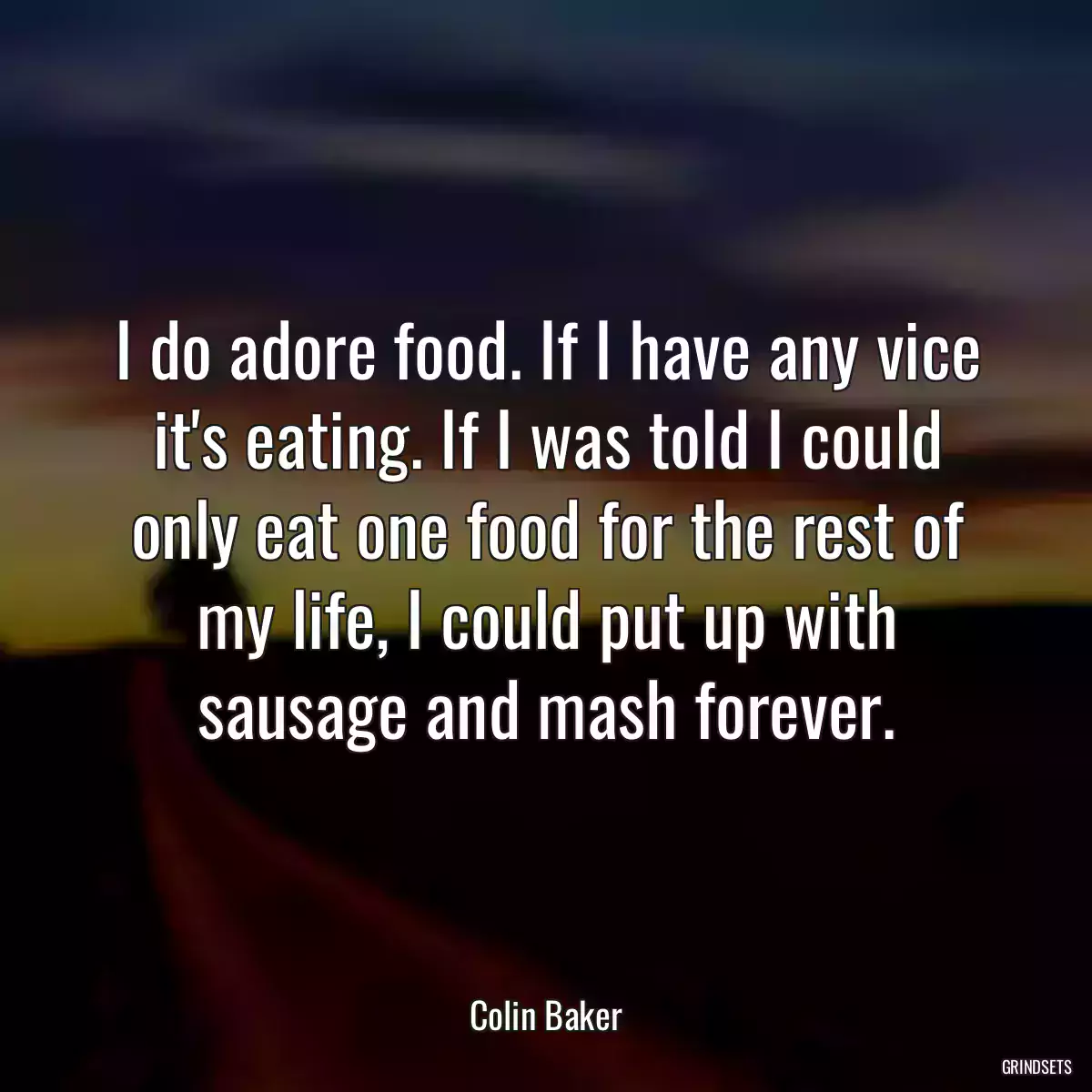 I do adore food. If I have any vice it\'s eating. If I was told I could only eat one food for the rest of my life, I could put up with sausage and mash forever.