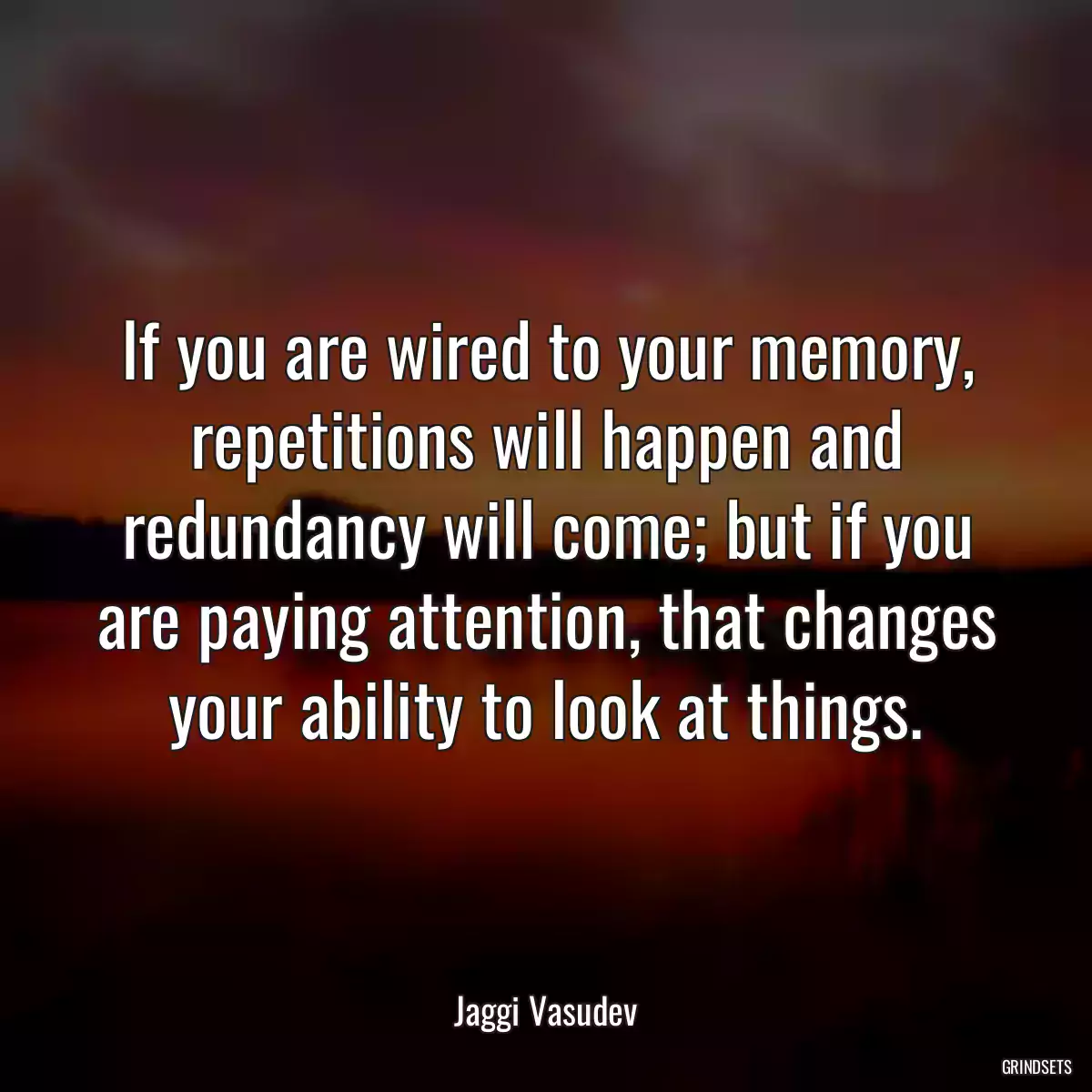 If you are wired to your memory, repetitions will happen and redundancy will come; but if you are paying attention, that changes your ability to look at things.