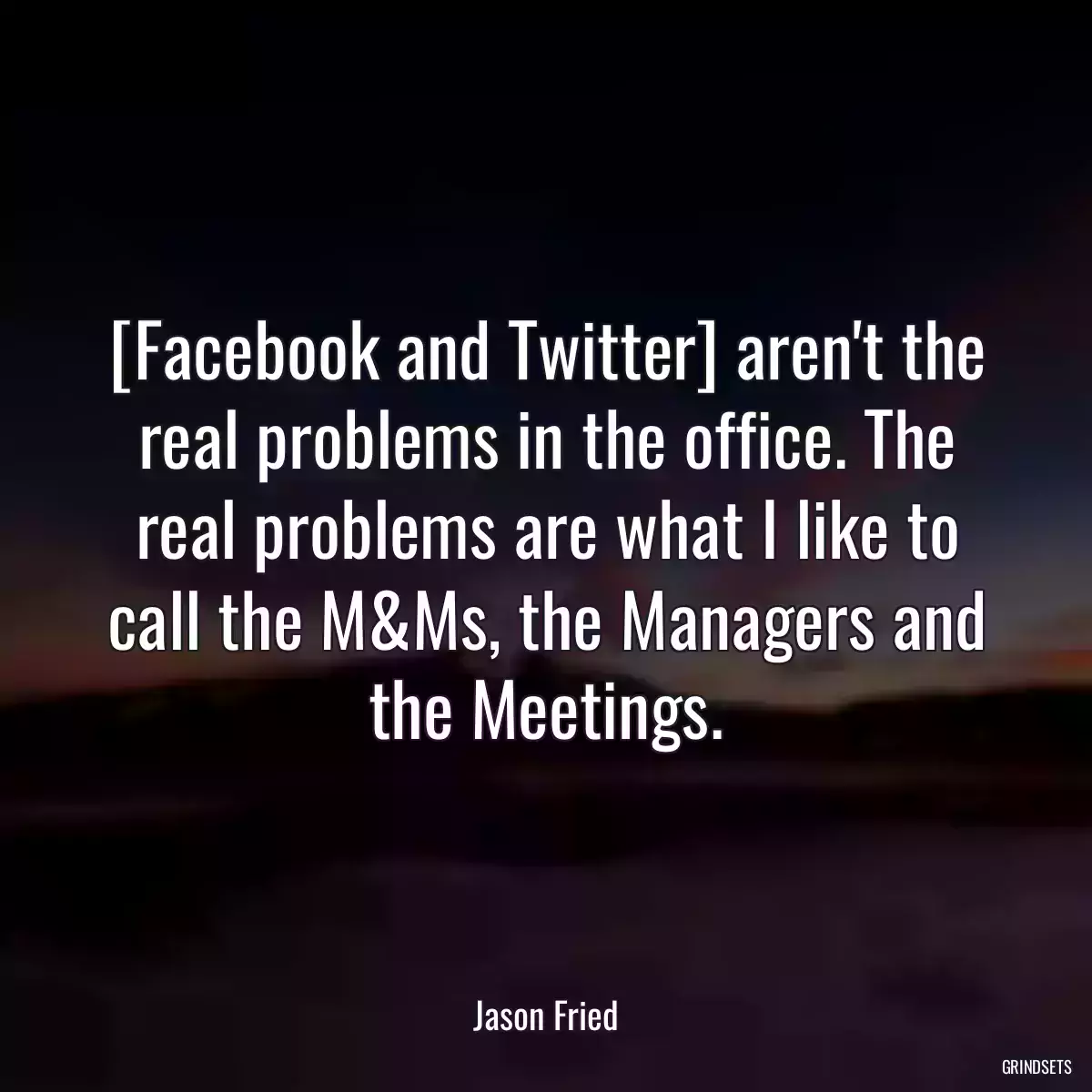 [Facebook and Twitter] aren\'t the real problems in the office. The real problems are what I like to call the M&Ms, the Managers and the Meetings.