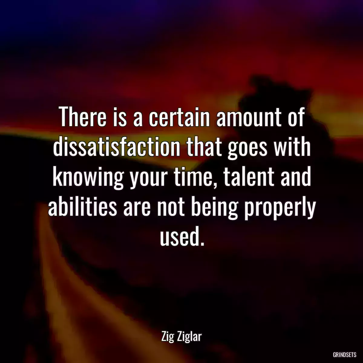 There is a certain amount of dissatisfaction that goes with knowing your time, talent and abilities are not being properly used.