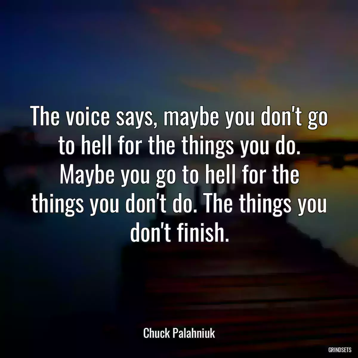 The voice says, maybe you don\'t go to hell for the things you do. Maybe you go to hell for the things you don\'t do. The things you don\'t finish.