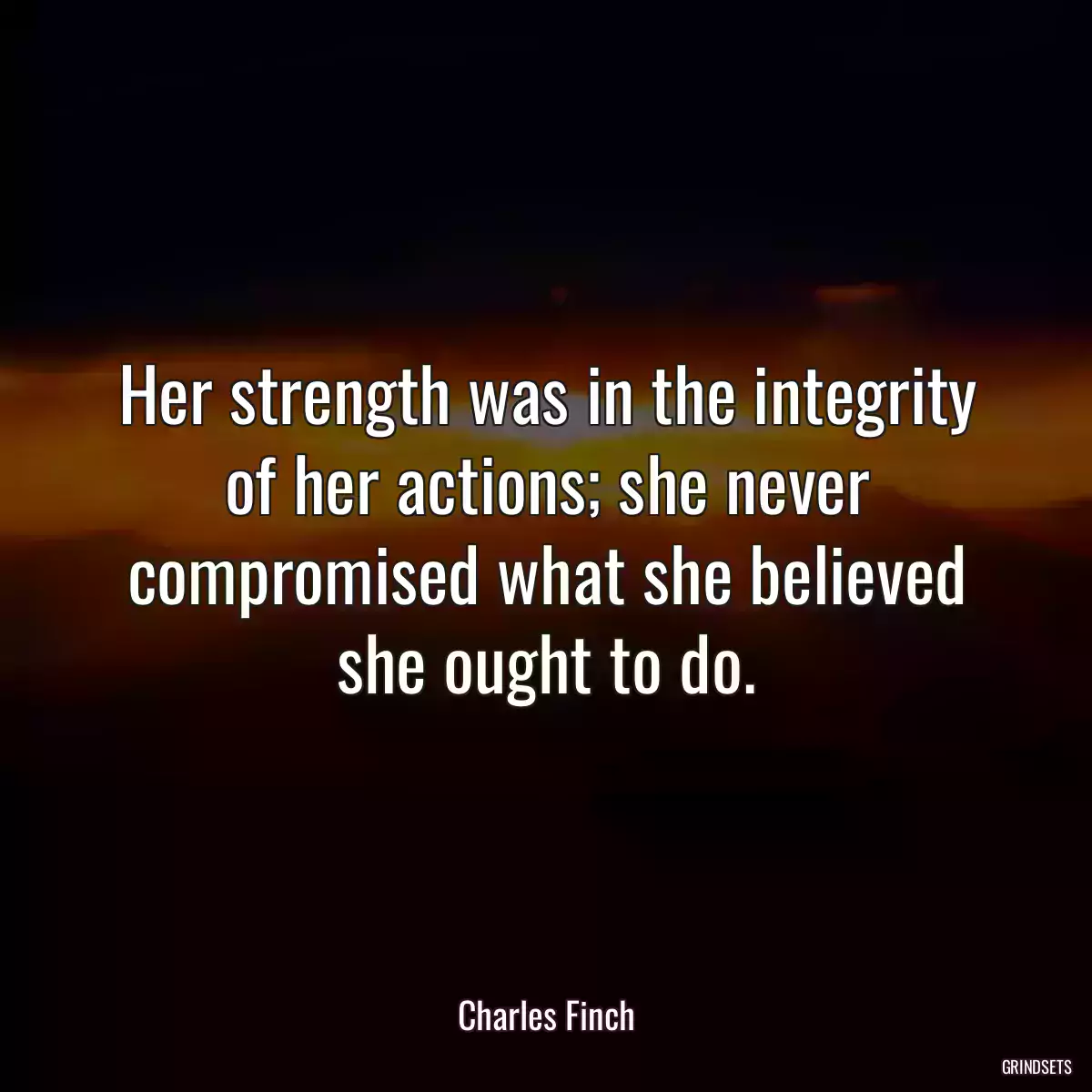 Her strength was in the integrity of her actions; she never compromised what she believed she ought to do.