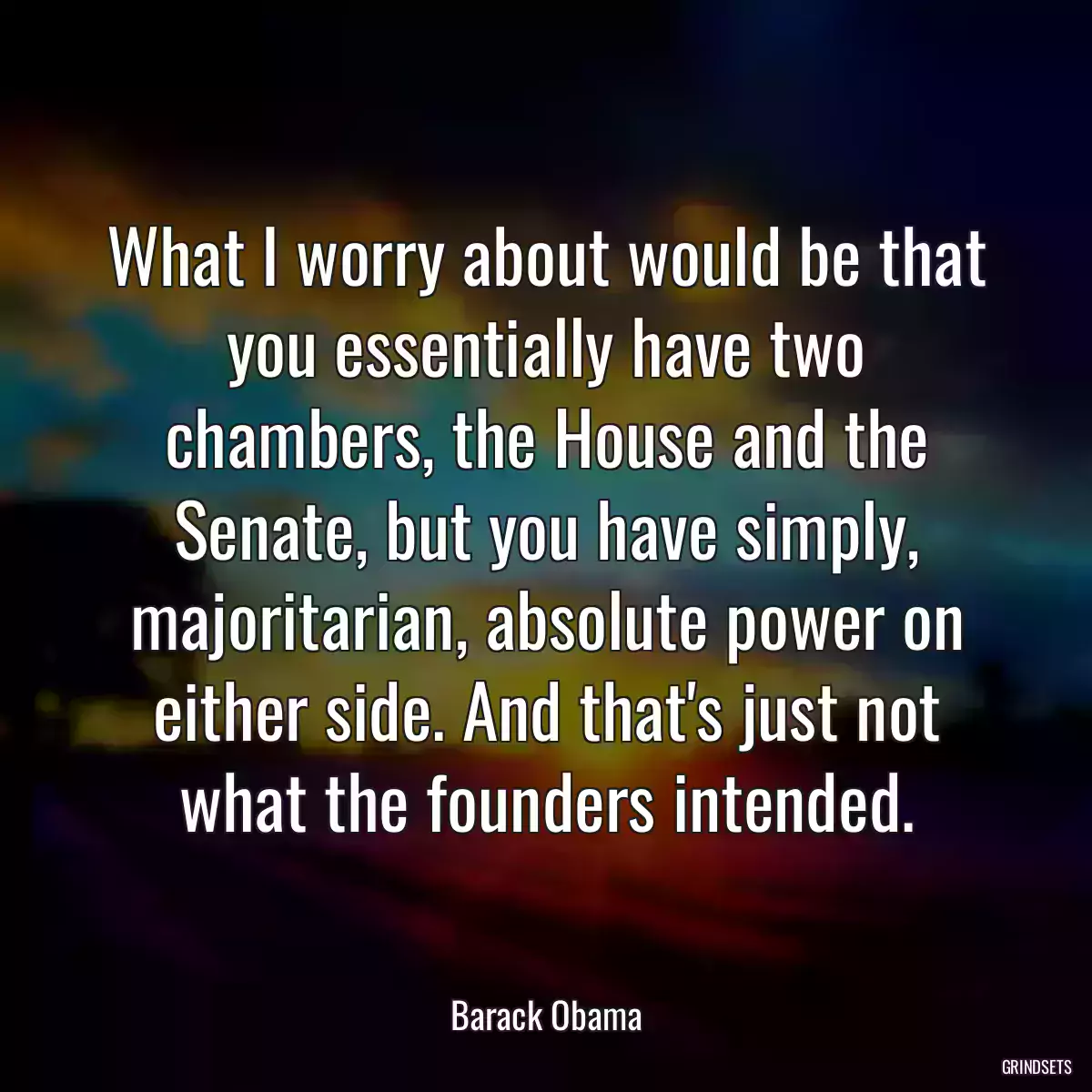 What I worry about would be that you essentially have two chambers, the House and the Senate, but you have simply, majoritarian, absolute power on either side. And that\'s just not what the founders intended.