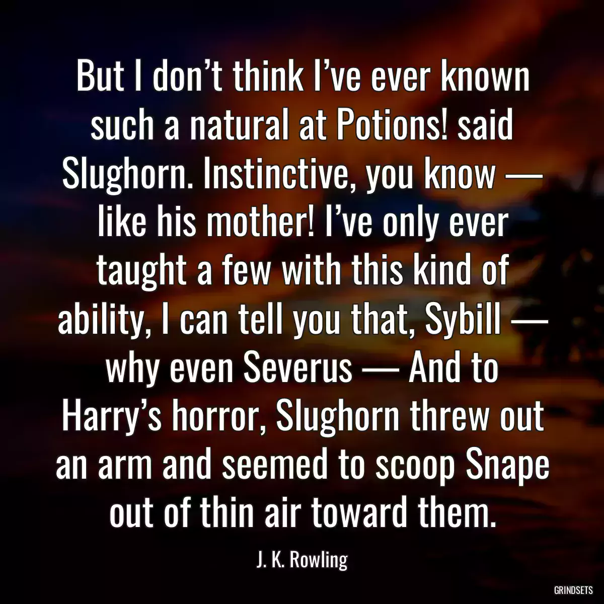 But I don’t think I’ve ever known such a natural at Potions! said Slughorn. Instinctive, you know — like his mother! I’ve only ever taught a few with this kind of ability, I can tell you that, Sybill — why even Severus — And to Harry’s horror, Slughorn threw out an arm and seemed to scoop Snape out of thin air toward them.