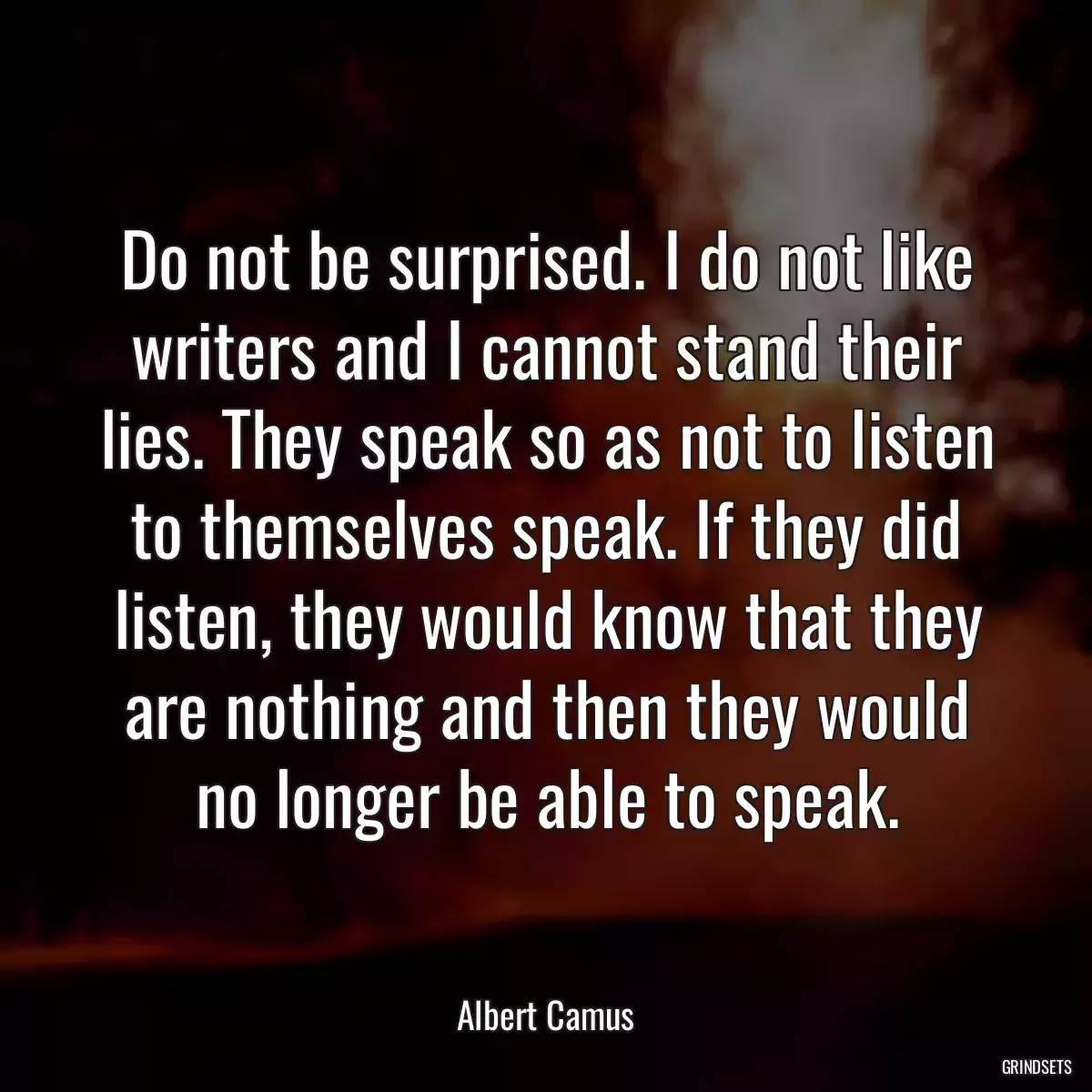 Do not be surprised. I do not like writers and I cannot stand their lies. They speak so as not to listen to themselves speak. If they did listen, they would know that they are nothing and then they would no longer be able to speak.