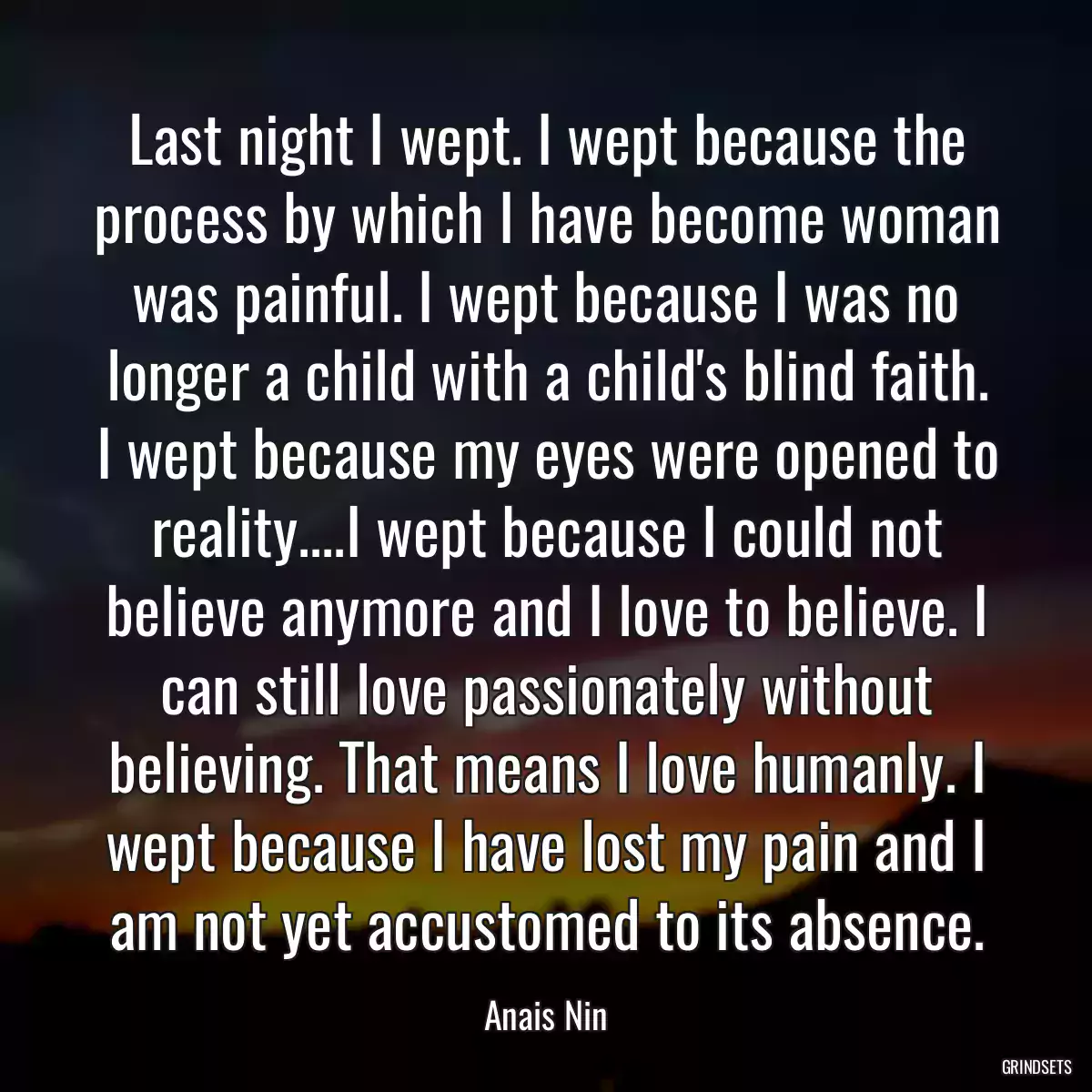 Last night I wept. I wept because the process by which I have become woman was painful. I wept because I was no longer a child with a child\'s blind faith. I wept because my eyes were opened to reality....I wept because I could not believe anymore and I love to believe. I can still love passionately without believing. That means I love humanly. I wept because I have lost my pain and I am not yet accustomed to its absence.