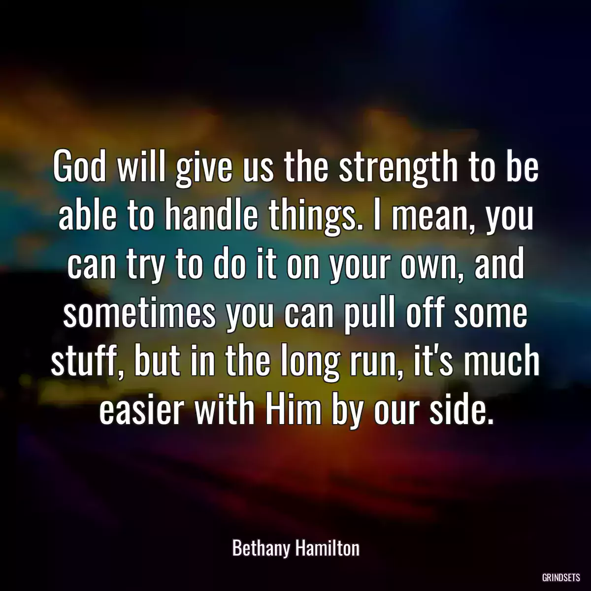 God will give us the strength to be able to handle things. I mean, you can try to do it on your own, and sometimes you can pull off some stuff, but in the long run, it\'s much easier with Him by our side.