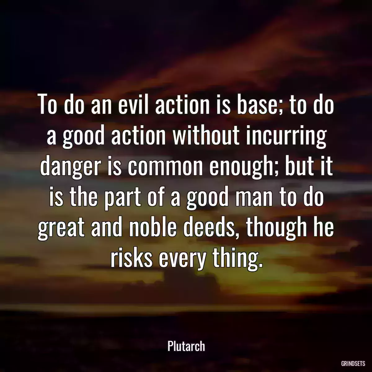 To do an evil action is base; to do a good action without incurring danger is common enough; but it is the part of a good man to do great and noble deeds, though he risks every thing.