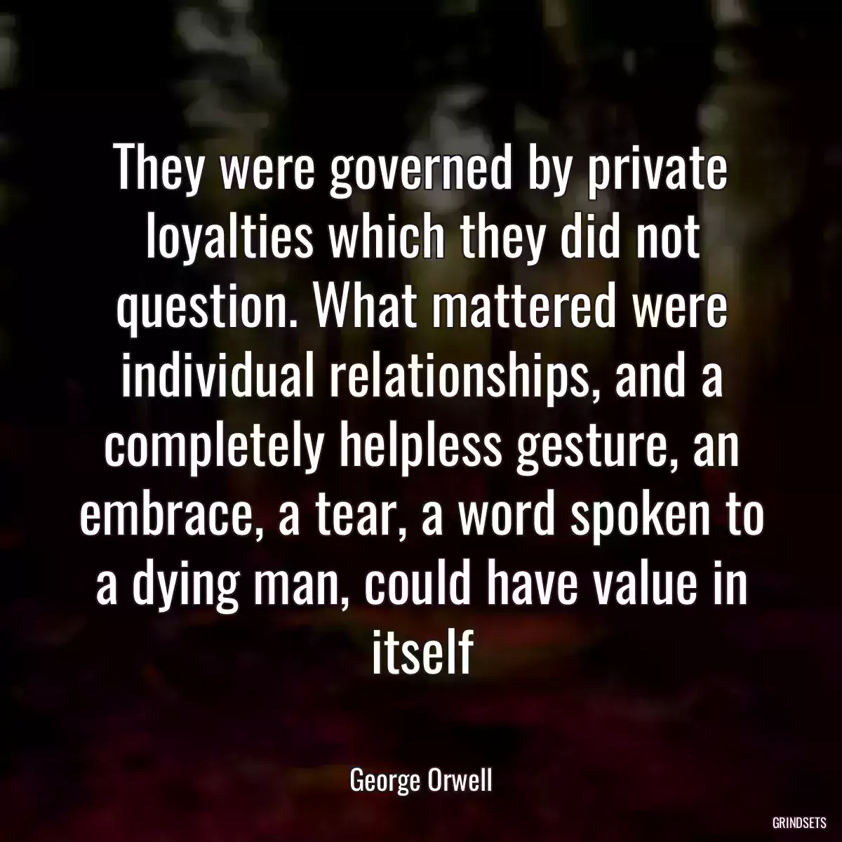 They were governed by private loyalties which they did not question. What mattered were individual relationships, and a completely helpless gesture, an embrace, a tear, a word spoken to a dying man, could have value in itself