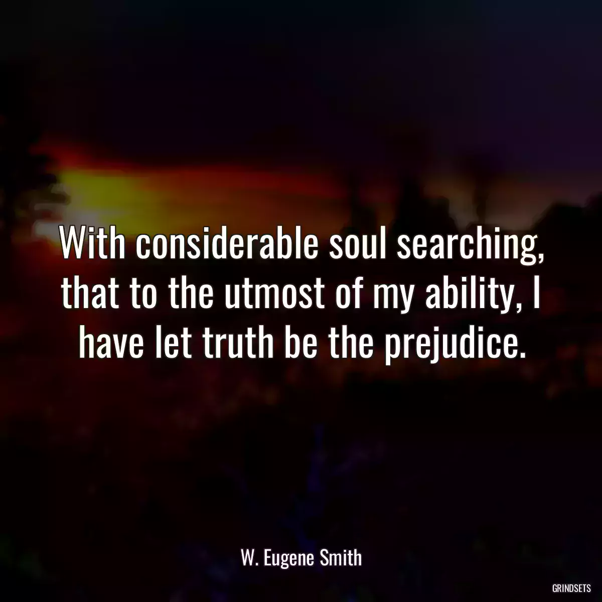 With considerable soul searching, that to the utmost of my ability, I have let truth be the prejudice.