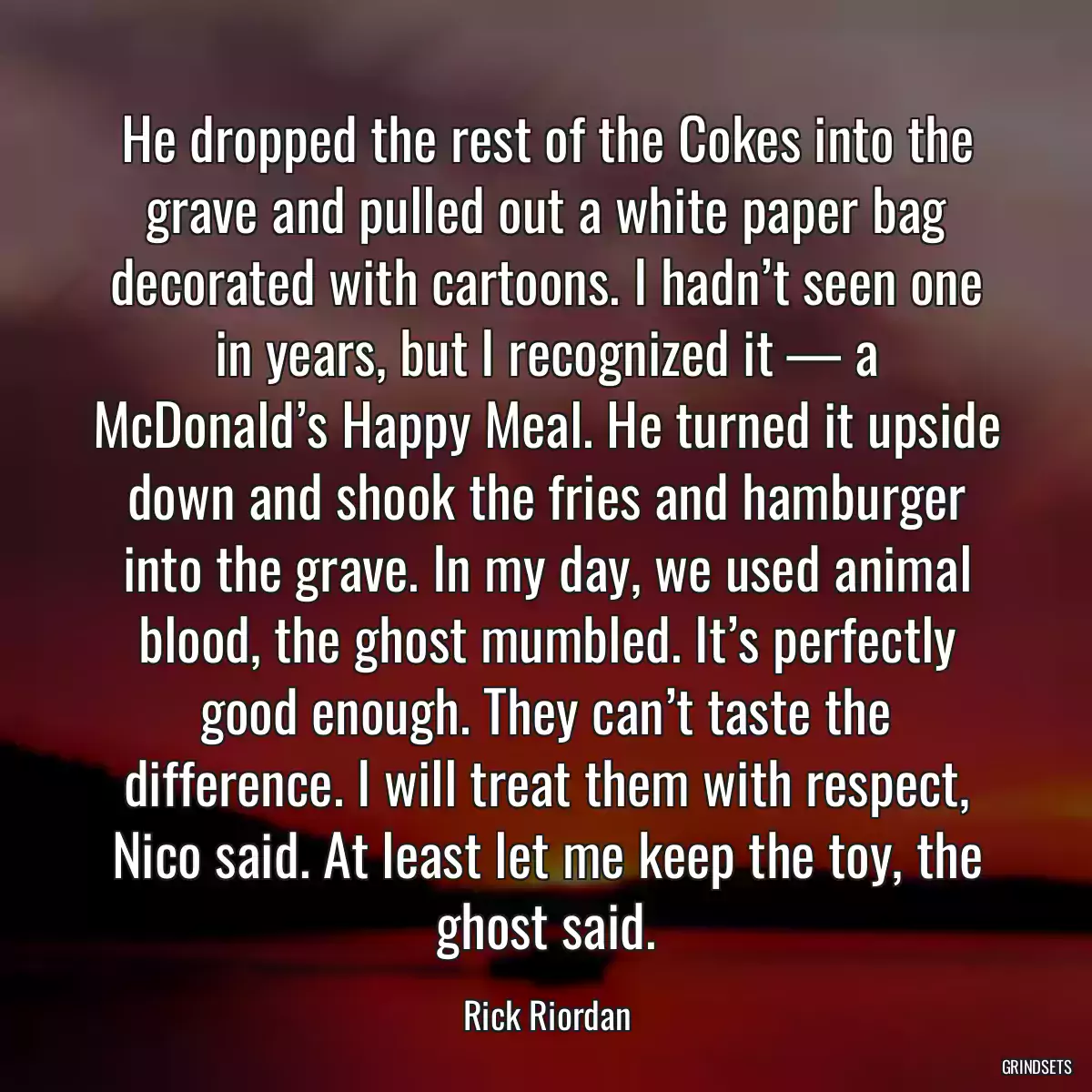 He dropped the rest of the Cokes into the grave and pulled out a white paper bag decorated with cartoons. I hadn’t seen one in years, but I recognized it — a McDonald’s Happy Meal. He turned it upside down and shook the fries and hamburger into the grave. In my day, we used animal blood, the ghost mumbled. It’s perfectly good enough. They can’t taste the difference. I will treat them with respect, Nico said. At least let me keep the toy, the ghost said.