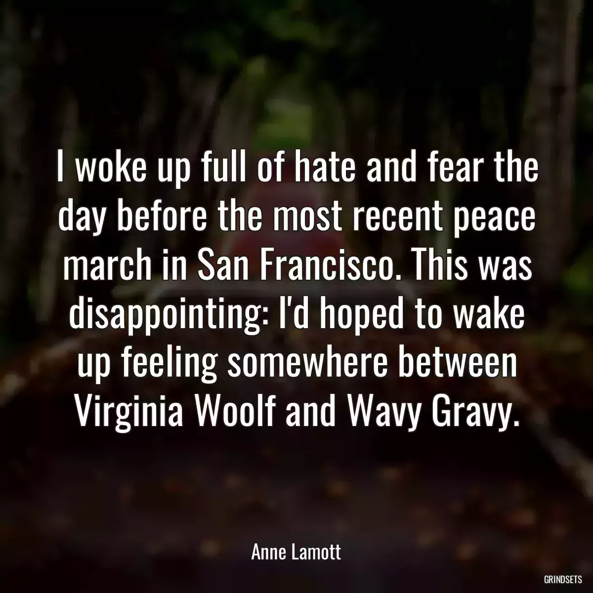 I woke up full of hate and fear the day before the most recent peace march in San Francisco. This was disappointing: I\'d hoped to wake up feeling somewhere between Virginia Woolf and Wavy Gravy.