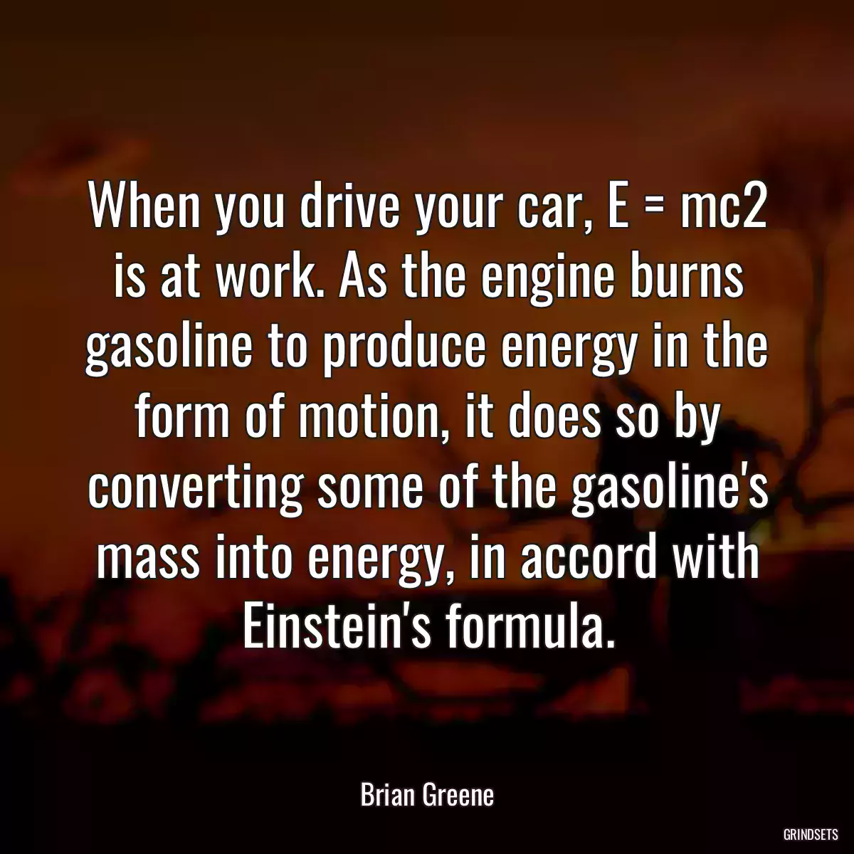 When you drive your car, E = mc2 is at work. As the engine burns gasoline to produce energy in the form of motion, it does so by converting some of the gasoline\'s mass into energy, in accord with Einstein\'s formula.