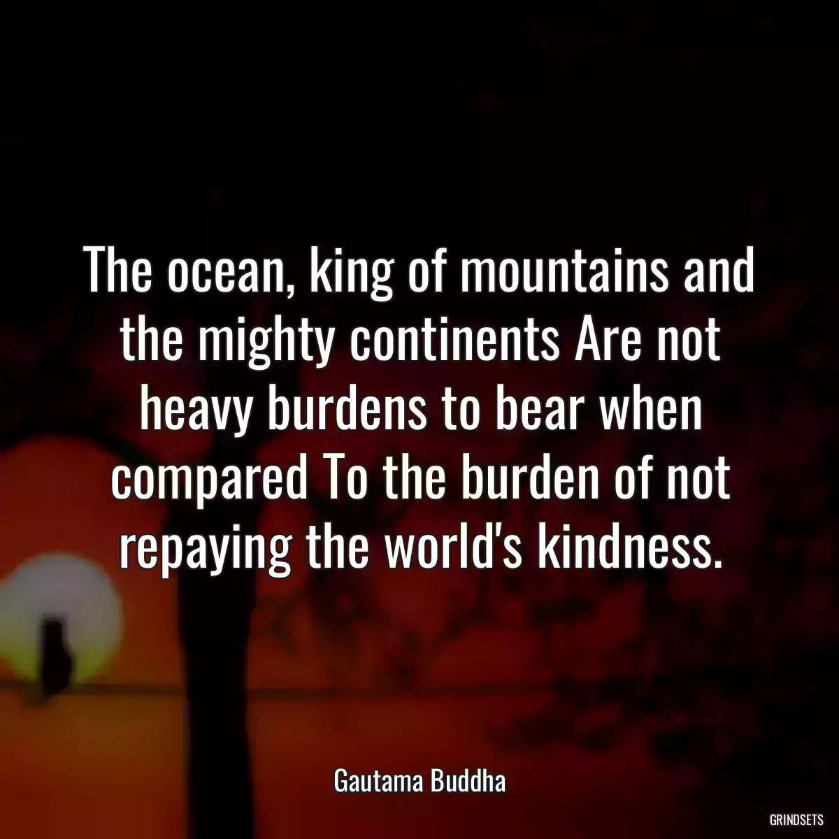 The ocean, king of mountains and the mighty continents Are not heavy burdens to bear when compared To the burden of not repaying the world\'s kindness.