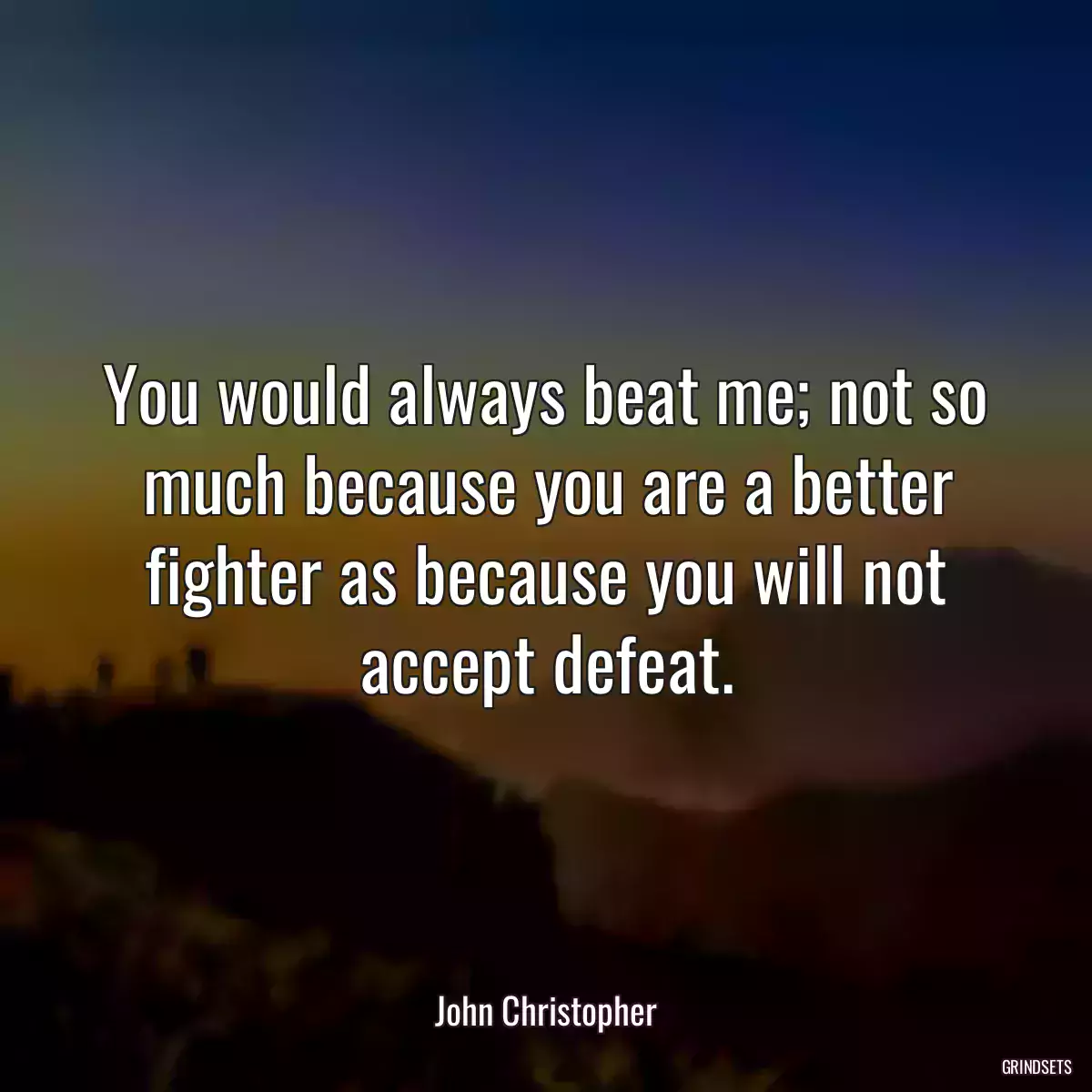 You would always beat me; not so much because you are a better fighter as because you will not accept defeat.