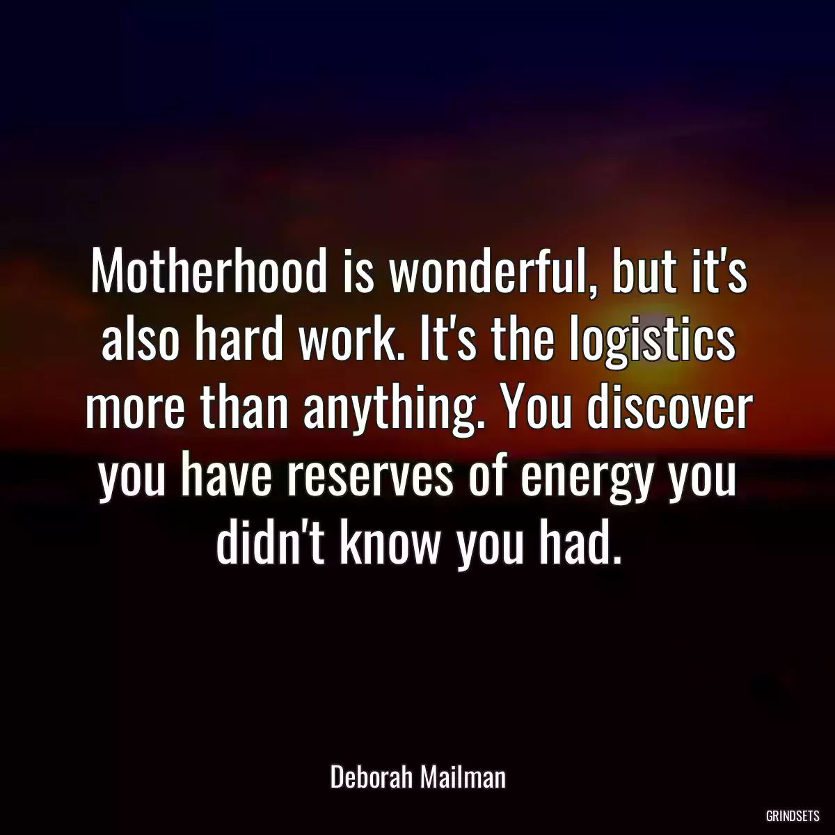 Motherhood is wonderful, but it\'s also hard work. It\'s the logistics more than anything. You discover you have reserves of energy you didn\'t know you had.