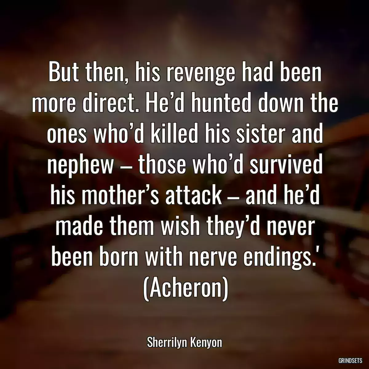 But then, his revenge had been more direct. He’d hunted down the ones who’d killed his sister and nephew – those who’d survived his mother’s attack – and he’d made them wish they’d never been born with nerve endings.\' (Acheron)