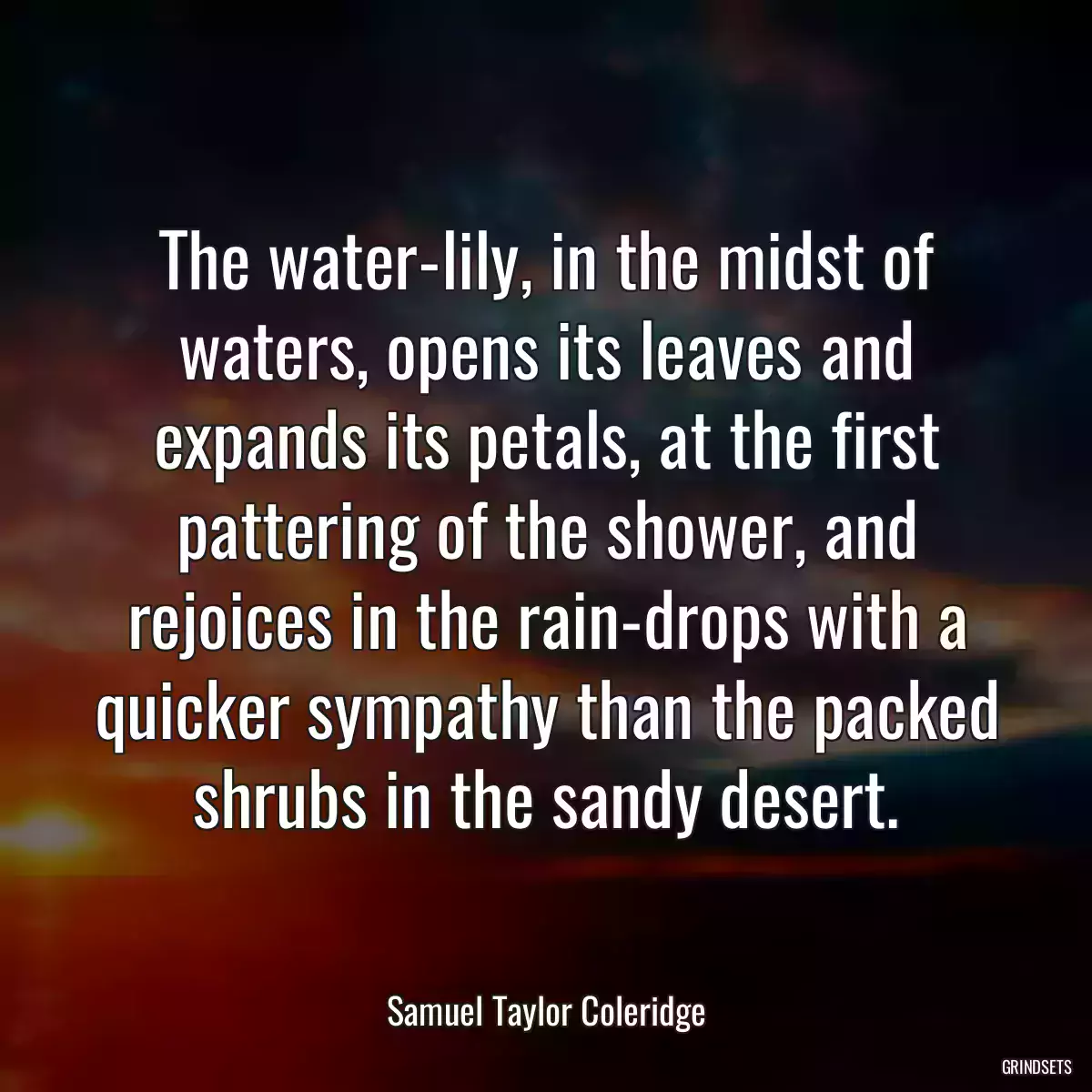 The water-lily, in the midst of waters, opens its leaves and expands its petals, at the first pattering of the shower, and rejoices in the rain-drops with a quicker sympathy than the packed shrubs in the sandy desert.