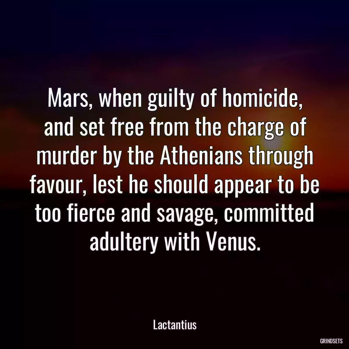 Mars, when guilty of homicide, and set free from the charge of murder by the Athenians through favour, lest he should appear to be too fierce and savage, committed adultery with Venus.