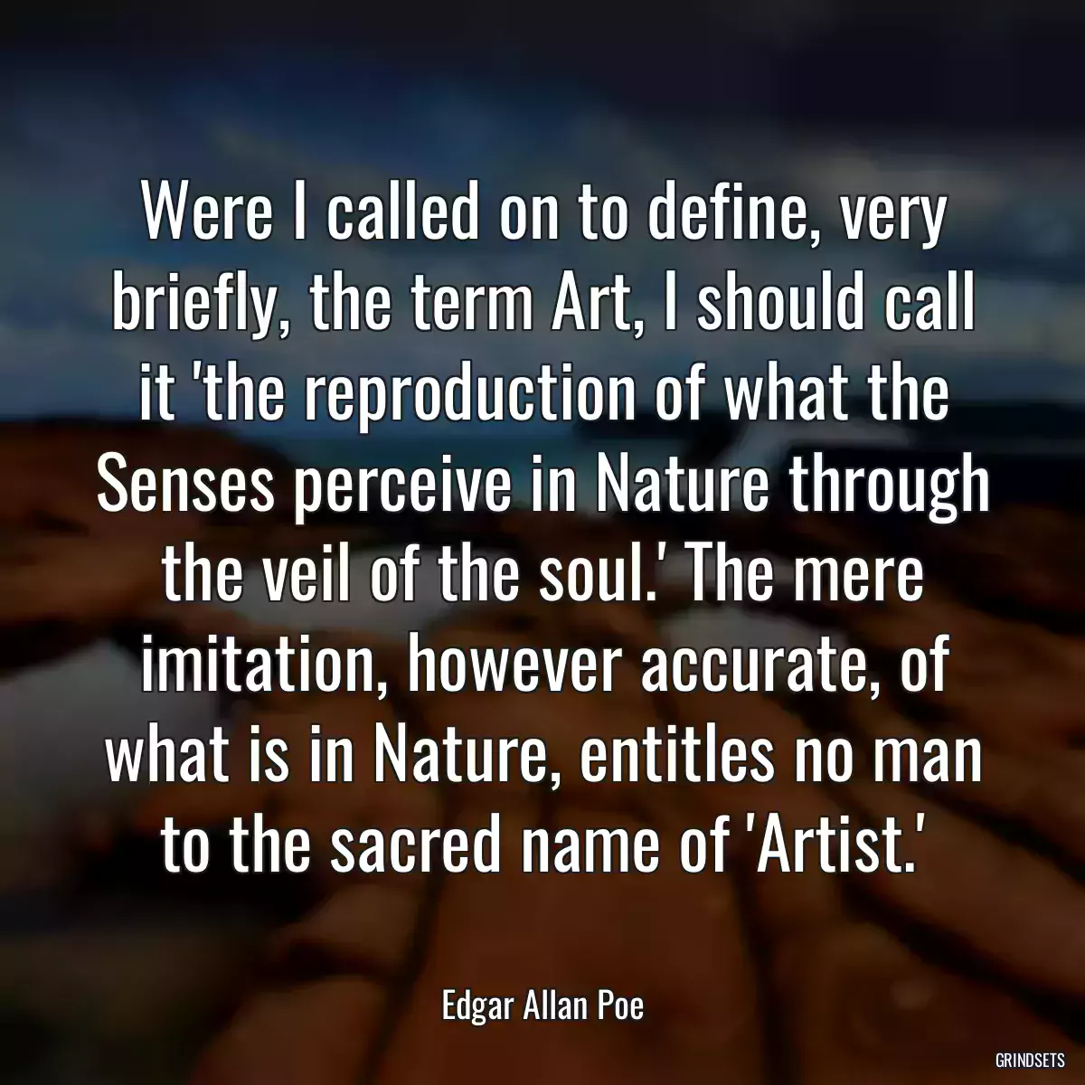 Were I called on to define, very briefly, the term Art, I should call it \'the reproduction of what the Senses perceive in Nature through the veil of the soul.\' The mere imitation, however accurate, of what is in Nature, entitles no man to the sacred name of \'Artist.\'