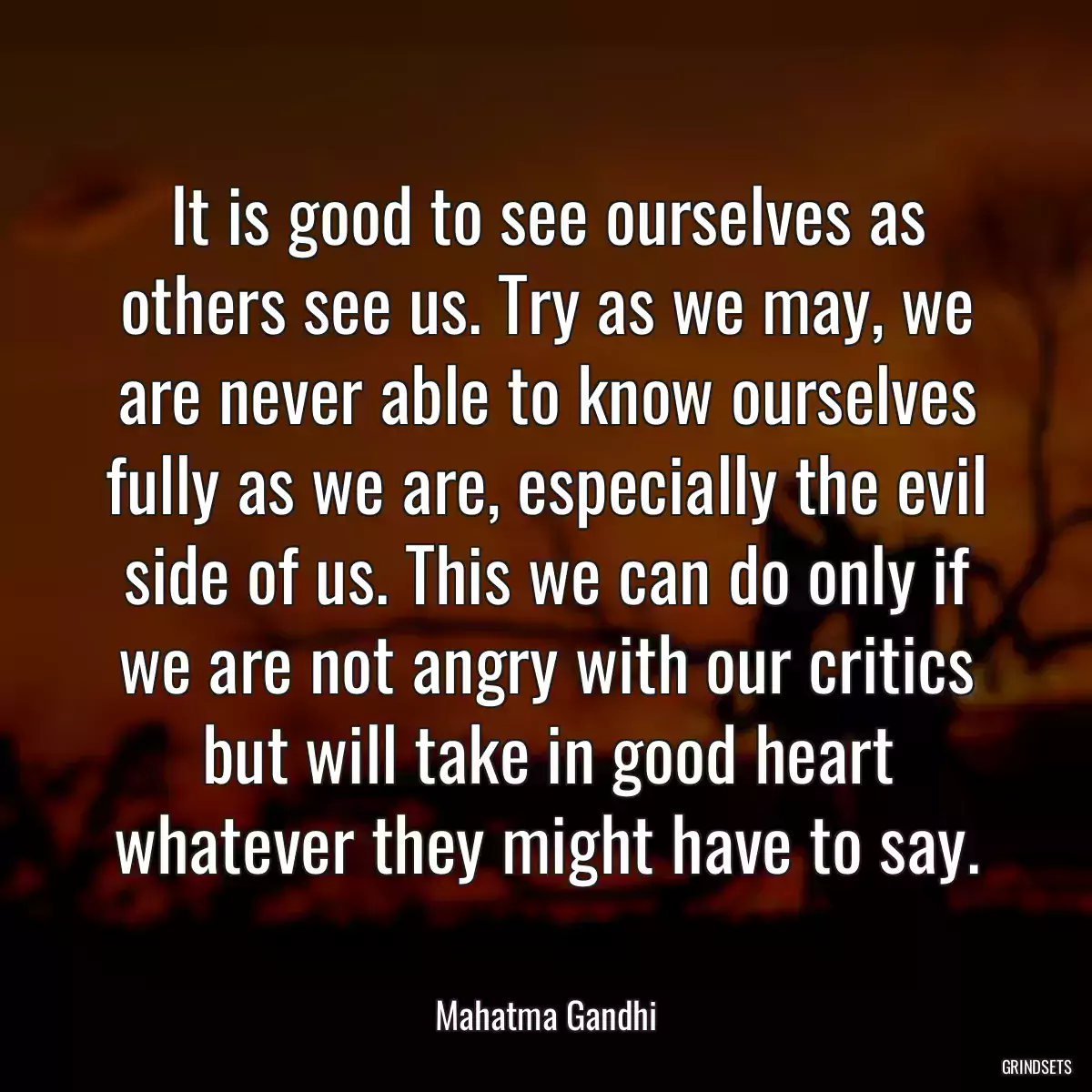 It is good to see ourselves as others see us. Try as we may, we are never able to know ourselves fully as we are, especially the evil side of us. This we can do only if we are not angry with our critics but will take in good heart whatever they might have to say.