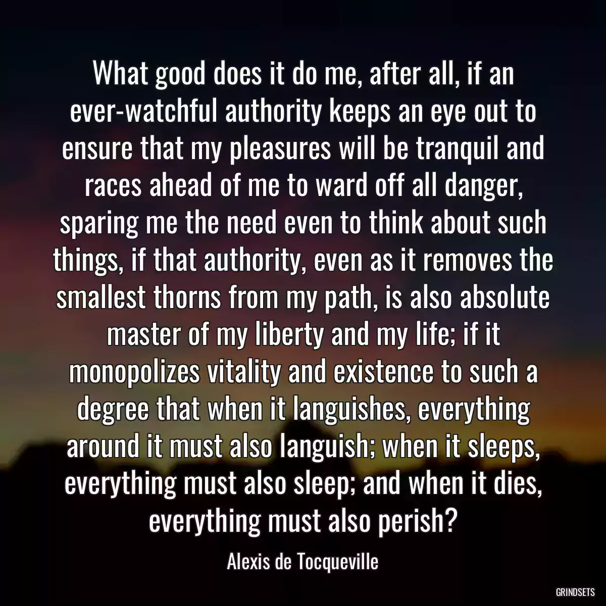 What good does it do me, after all, if an ever-watchful authority keeps an eye out to ensure that my pleasures will be tranquil and races ahead of me to ward off all danger, sparing me the need even to think about such things, if that authority, even as it removes the smallest thorns from my path, is also absolute master of my liberty and my life; if it monopolizes vitality and existence to such a degree that when it languishes, everything around it must also languish; when it sleeps, everything must also sleep; and when it dies, everything must also perish?