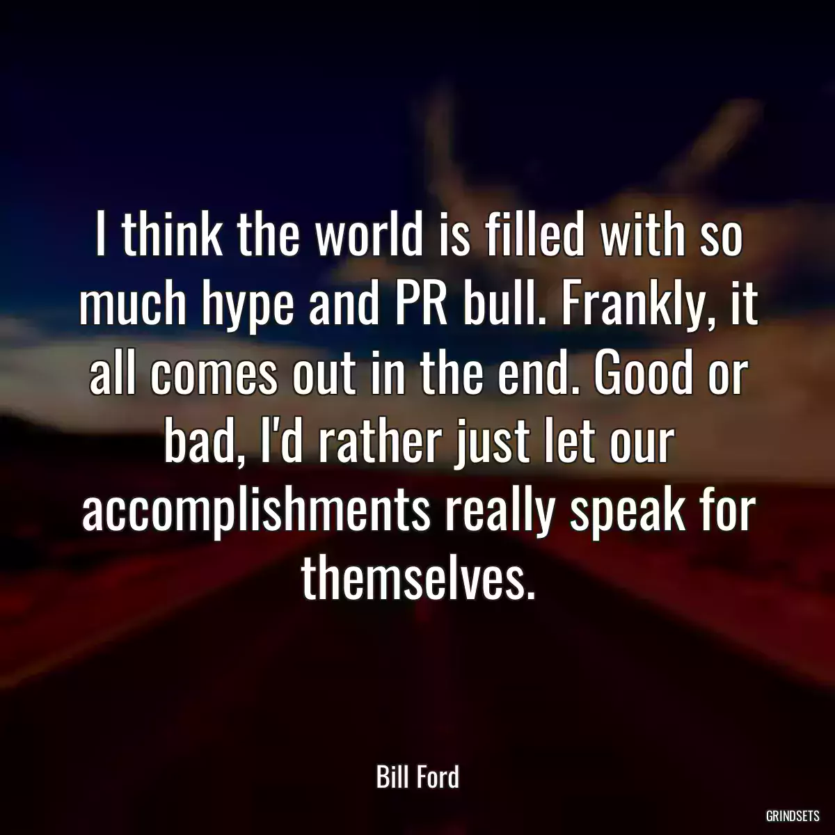 I think the world is filled with so much hype and PR bull. Frankly, it all comes out in the end. Good or bad, I\'d rather just let our accomplishments really speak for themselves.