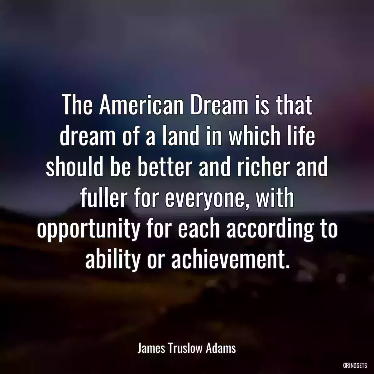 The American Dream is that dream of a land in which life should be better and richer and fuller for everyone, with opportunity for each according to ability or achievement.