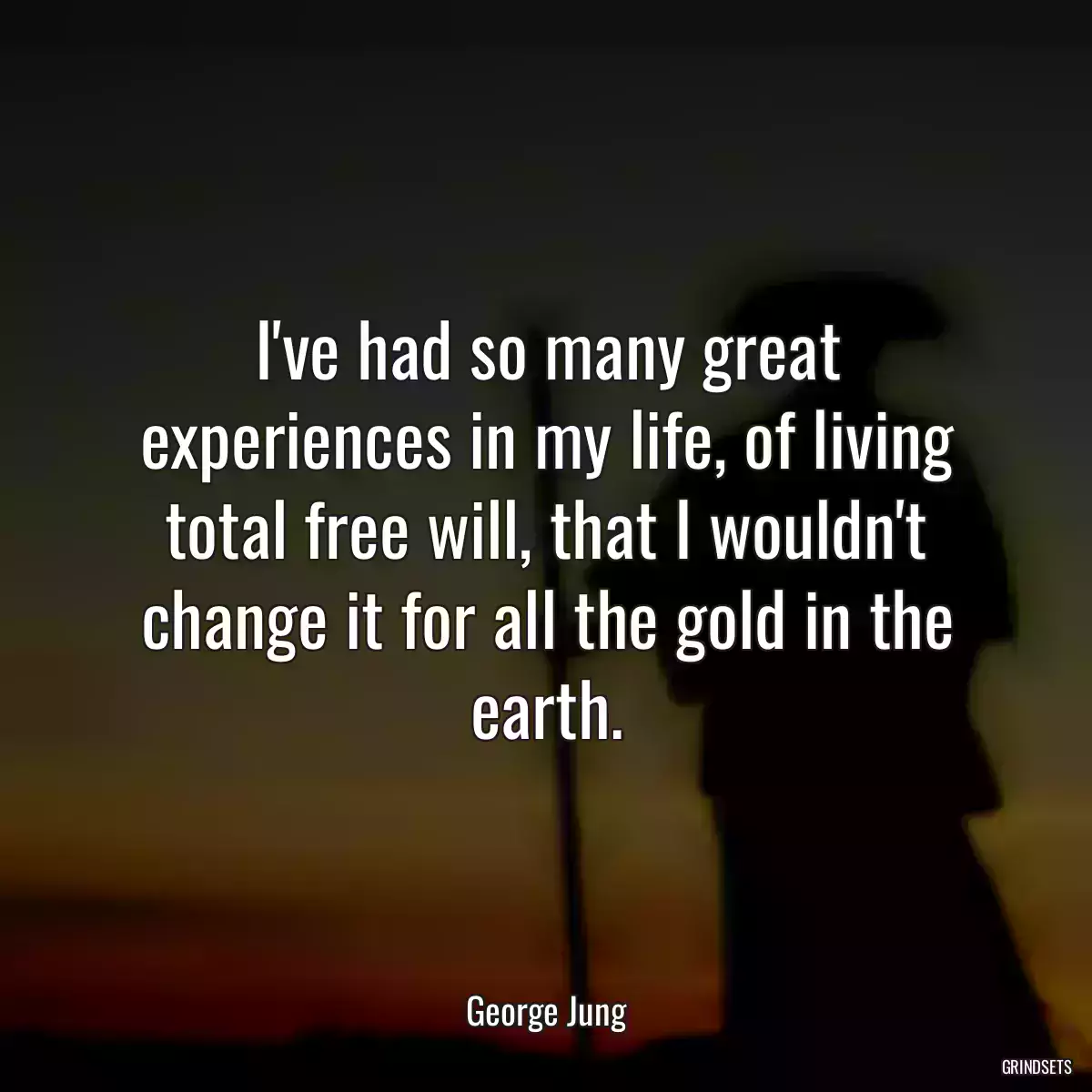 I\'ve had so many great experiences in my life, of living total free will, that I wouldn\'t change it for all the gold in the earth.